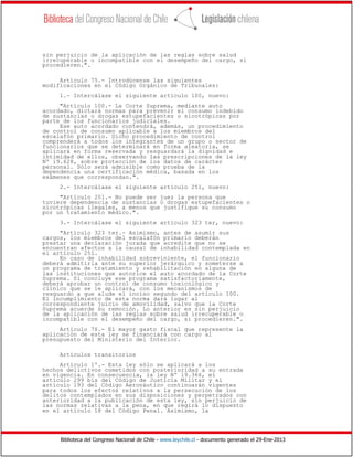 Biblioteca del Congreso Nacional de Chile - www.leychile.cl - documento generado el 29-Ene-2013
sin perjuicio de la aplicación de las reglas sobre salud
irrecuperable o incompatible con el desempeño del cargo, si
procedieren.".
Artículo 75.- Introdúcense las siguientes
modificaciones en el Código Orgánico de Tribunales:
1.- Intercálase el siguiente artículo 100, nuevo:
"Artículo 100.- La Corte Suprema, mediante auto
acordado, dictará normas para prevenir el consumo indebido
de sustancias o drogas estupefacientes o sicotrópicas por
parte de los funcionarios judiciales.
Ese auto acordado contendrá, además, un procedimiento
de control de consumo aplicable a los miembros del
escalafón primario. Dicho procedimiento de control
comprenderá a todos los integrantes de un grupo o sector de
funcionarios que se determinará en forma aleatoria, se
aplicará en forma reservada y resguardará la dignidad e
intimidad de ellos, observando las prescripciones de la ley
Nº 19.628, sobre protección de los datos de carácter
personal. Sólo será admisible como prueba de la
dependencia una certificación médica, basada en los
exámenes que correspondan.".
2.- Intercálase el siguiente artículo 251, nuevo:
"Artículo 251.- No puede ser juez la persona que
tuviere dependencia de sustancias o drogas estupefacientes o
sicotrópicas ilegales, a menos que justifique su consumo
por un tratamiento médico.".
3.- Intercálase el siguiente artículo 323 ter, nuevo:
"Artículo 323 ter.- Asimismo, antes de asumir sus
cargos, los miembros del escalafón primario deberán
prestar una declaración jurada que acredite que no se
encuentran afectos a la causal de inhabilidad contemplada en
el artículo 251.
En caso de inhabilidad sobreviniente, el funcionario
deberá admitirla ante su superior jerárquico y someterse a
un programa de tratamiento y rehabilitación en alguna de
las instituciones que autorice el auto acordado de la Corte
Suprema. Si concluye ese programa satisfactoriamente,
deberá aprobar un control de consumo toxicológico y
clínico que se le aplicará, con los mecanismos de
resguardo a que alude el inciso segundo del artículo 100.
El incumplimiento de esta norma dará lugar al
correspondiente juicio de amovilidad, salvo que la Corte
Suprema acuerde su remoción. Lo anterior es sin perjuicio
de la aplicación de las reglas sobre salud irrecuperable o
incompatible con el desempeño del cargo, si procedieren.".
Artículo 76.- El mayor gasto fiscal que represente la
aplicación de esta ley se financiará con cargo al
presupuesto del Ministerio del Interior.
Artículos transitorios
Artículo 1º.- Esta ley sólo se aplicará a los
hechos delictivos cometidos con posterioridad a su entrada
en vigencia. En consecuencia, la ley Nº 19.366, el
artículo 299 bis del Código de Justicia Militar y el
artículo 193 del Código Aeronáutico continuarán vigentes
para todos los efectos relativos a la persecución de los
delitos contemplados en sus disposiciones y perpetrados con
anterioridad a la publicación de esta ley, sin perjuicio de
las normas relativas a la pena, en que regirá lo dispuesto
en el artículo 18 del Código Penal. Asimismo, la
 