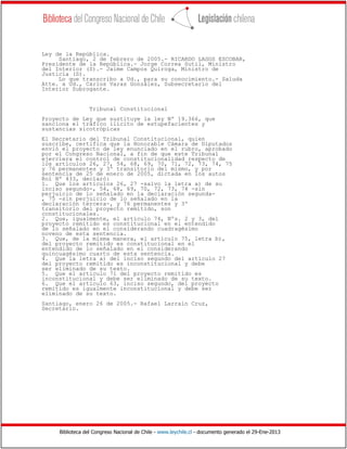 Biblioteca del Congreso Nacional de Chile - www.leychile.cl - documento generado el 29-Ene-2013
Ley de la República.
Santiago, 2 de febrero de 2005.- RICARDO LAGOS ESCOBAR,
Presidente de la República.- Jorge Correa Sutil, Ministro
del Interior (S).- Jaime Campos Quiroga, Ministro de
Justicia (S).
Lo que transcribo a Ud., para su conocimiento.- Saluda
Atte. a Ud., Carlos Varas González, Subsecretario del
Interior Subrogante.
Tribunal Constitucional
Proyecto de Ley que sustituye la ley Nº 19.366, que
sanciona el tráfico ilícito de estupefacientes y
sustancias sicotrópicas
El Secretario del Tribunal Constitucional, quien
suscribe, certifica que la Honorable Cámara de Diputados
envió el proyecto de ley enunciado en el rubro, aprobado
por el Congreso Nacional, a fin de que este Tribunal
ejerciera el control de constitucionalidad respecto de
los artículos 26, 27, 54, 68, 69, 70, 71, 72, 73, 74, 75
y 76 permanentes y 3º transitorio del mismo, y por
sentencia de 25 de enero de 2005, dictada en los autos
Rol Nº 433, declaró:
1. Que los artículos 26, 27 -salvo la letra a) de su
inciso segundo-, 54, 68, 69, 70, 72, 73, 74 -sin
perjuicio de lo señalado en la declaración segunda-
, 75 -sin perjuicio de lo señalado en la
declaración tercera-, y 76 permanentes y 3º
transitorio del proyecto remitido, son
constitucionales.
2. Que, igualmente, el artículo 74, Nºs. 2 y 3, del
proyecto remitido es constitucional en el entendido
de lo señalado en el considerando cuadragésimo
noveno de esta sentencia.
3. Que, de la misma manera, el artículo 75, letra b),
del proyecto remitido es constitucional en el
entendido de lo señalado en el considerando
quincuagésimo cuarto de esta sentencia.
4. Que la letra a) del inciso segundo del artículo 27
del proyecto remitido es inconstitucional y debe
ser eliminado de su texto.
5. Que el artículo 71 del proyecto remitido es
inconstitucional y debe ser eliminado de su texto.
6. Que el artículo 63, inciso segundo, del proyecto
remitido es igualmente inconstitucional y debe ser
eliminado de su texto.
Santiago, enero 26 de 2005.- Rafael Larraín Cruz,
Secretario.
 