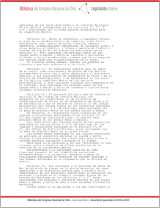 Biblioteca del Congreso Nacional de Chile - www.leychile.cl - documento generado el 29-Ene-2013
sabiendas de que serán destinados a la comisión de alguno
de los delitos contemplados en los artículos 1º, 2º, 3º
u 8º, será penado con la misma sanción establecida para
el respectivo delito.
Artículo 12.- Quien se encuentre, a cualquier título,
a cargo de un establecimiento de comercio, cine, hotel,
restaurante, bar, centro de baile o música, recinto
deportivo, establecimiento educacional de cualquier nivel, u
otros abiertos al público, y tolere o permita el tráfico o
consumo de alguna de las sustancias mencionadas en el
artículo 1º, será castigado con presidio menor en sus
grados medio a máximo y multa de cuarenta a doscientas
unidades tributarias mensuales, a menos que le corresponda
una sanción mayor por su participación en el hecho.
El tribunal podrá, además, imponer las medidas de
clausura a que hace referencia el artículo 7º.
Artículo 13.- El funcionario público que, en razón
de su cargo, tome conocimiento de alguno de los delitos
contemplados en esta ley y omita denunciarlo al Ministerio
Público, a los funcionarios de Carabineros de Chile o de la
Policía de Investigaciones, o de Gendarmería en los casos
de los delitos cometidos dentro de los recintos
penitenciarios, o ante cualquier tribunal con competencia en
lo criminal, será castigado con presidio menor en sus
grados medio a máximo y multa de cuarenta a cuatrocientas
unidades tributarias mensuales.
Artículo 14.- El personal militar a que se refiere el
artículo 6º del Código de Justicia Militar, con
excepción de los conscriptos, el de la Policía de
Investigaciones de Chile, el de Gendarmería de Chile y el
de aeronáutica a que se refiere el artículo 57 del Código
Aeronáutico que consuma alguna de las sustancias señaladas
en los artículos 1º y 5º de esta ley, será castigado con
la pena de presidio menor en sus grados mínimo a medio.
No obstante, si consumieren tales sustancias en los
lugares o situaciones mencionados en el artículo 5º, Nº
3º, del Código de Justicia Militar, la sanción será
presidio menor en sus grados medio a máximo.
Los conscriptos que consuman alguna de las sustancias
señaladas en los artículos 1º y 5º de esta ley, en los
lugares o situaciones indicados en el artículo 5º, Nº
3º, del Código de Justicia Militar, serán castigados con
la pena de presidio menor en su grado mínimo.
Las mismas penas expresadas en los incisos anteriores
se aplicará al respectivo personal si guarda o porta
consigo dichas sustancias, aun cuando sean para su uso o
consumo personal exclusivo y próximo en el tiempo.
Esta pena no se aplicará a los que justifiquen el uso,
consumo, porte o tenencia de dichas sustancias en la
atención de un tratamiento médico.
Corresponderá a la autoridad superior de cada
organismo prevenir el uso indebido de sustancias
estupefacientes o sicotrópicas, debiendo ordenar la
realización periódica de controles de consumo conforme a
las normas contenidas en un reglamento que se dictará al
efecto.
Artículo 15.- Los oficiales y el personal de Gente de
Mar de dotación de buques de la marina mercante, de naves
especiales y de artefactos navales que, a bordo o en el
cumplimiento de sus funciones, porten para su exclusivo uso
personal y próximo en el tiempo o consuman alguna de las
sustancias señaladas en los artículos 1º y 5°, serán
sancionados con presidio o reclusión menores en sus grados
medio a máximo y multa de diez a cien unidades tributarias
mensuales.
Dichas penas no se aplicarán a los que justifiquen el
 