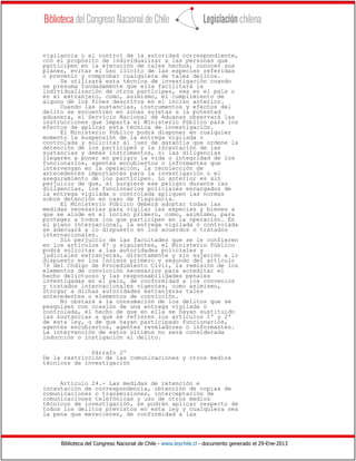 Biblioteca del Congreso Nacional de Chile - www.leychile.cl - documento generado el 29-Ene-2013
vigilancia o el control de la autoridad correspondiente,
con el propósito de individualizar a las personas que
participen en la ejecución de tales hechos, conocer sus
planes, evitar el uso ilícito de las especies referidas
o prevenir y comprobar cualquiera de tales delitos.
Se utilizará esta técnica de investigación cuando
se presuma fundadamente que ella facilitará la
individualización de otros partícipes, sea en el país o
en el extranjero, como, asimismo, el cumplimiento de
alguno de los fines descritos en el inciso anterior.
Cuando las sustancias, instrumentos y efectos del
delito se encuentren en zonas sujetas a la potestad
aduanera, el Servicio Nacional de Aduanas observará las
instrucciones que imparta el Ministerio Público para los
efectos de aplicar esta técnica de investigación.
El Ministerio Público podrá disponer en cualquier
momento la suspensión de la entrega vigilada o
controlada y solicitar al juez de garantía que ordene la
detención de los partícipes y la incautación de las
sustancias y demás instrumentos, si las diligencias
llegaren a poner en peligro la vida o integridad de los
funcionarios, agentes encubiertos o informantes que
intervengan en la operación, la recolección de
antecedentes importantes para la investigación o el
aseguramiento de los partícipes. Lo anterior es sin
perjuicio de que, si surgiere ese peligro durante las
diligencias, los funcionarios policiales encargados de
la entrega vigilada o controlada apliquen las normas
sobre detención en caso de flagrancia.
El Ministerio Público deberá adoptar todas las
medidas necesarias para vigilar las especies y bienes a
que se alude en el inciso primero, como, asimismo, para
proteger a todos los que participen en la operación. En
el plano internacional, la entrega vigilada o controlada
se adecuará a lo dispuesto en los acuerdos o tratados
internacionales.
Sin perjuicio de las facultades que se le confieren
en los artículos 47 y siguientes, el Ministerio Público
podrá solicitar a las autoridades policiales y
judiciales extranjeras, directamente y sin sujeción a lo
dispuesto en los incisos primero y segundo del artículo
76 del Código de Procedimiento Civil, la remisión de los
elementos de convicción necesarios para acreditar el
hecho delictuoso y las responsabilidades penales
investigadas en el país, de conformidad a los convenios
y tratados internacionales vigentes, como asimismo,
otorgar a dichas autoridades extranjeras tales
antecedentes o elementos de convicción.
No obstará a la consumación de los delitos que se
pesquisen con ocasión de una entrega vigilada o
controlada, el hecho de que en ella se hayan sustituido
las sustancias a que se refieren los artículos 1º y 2º
de esta ley, o de que hayan participado funcionarios,
agentes encubiertos, agentes reveladores o informantes.
La intervención de estos últimos no será considerada
inducción o instigación al delito.
Párrafo 2º
De la restricción de las comunicaciones y otros medios
técnicos de investigación
Artículo 24.- Las medidas de retención e
incautación de correspondencia, obtención de copias de
comunicaciones o transmisiones, interceptación de
comunicaciones telefónicas y uso de otros medios
técnicos de investigación, se podrán aplicar respecto de
todos los delitos previstos en esta ley y cualquiera sea
la pena que merecieren, de conformidad a las
 