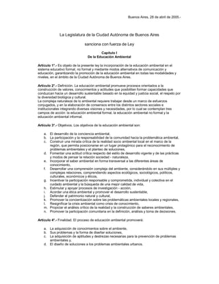 Buenos Aires, 28 de abril de 2005.-
La Legislatura de la Ciudad Autónoma de Buenos Aires
sanciona con fuerza de Ley
Capítulo I
De la Educación Ambiental
Artículo 1°.- Es objeto de la presente ley la incorporación de la educación ambiental en el
sistema educativo formal, no formal y mediante modos alternativos de comunicación y
educación, garantizando la promoción de la educación ambiental en todas las modalidades y
niveles, en el ámbito de la Ciudad Autónoma de Buenos Aires.
Artículo 2°.- Definición. La educación ambiental promueve procesos orientados a la
construcción de valores, conocimientos y actitudes que posibiliten formar capacidades que
conduzcan hacia un desarrollo sustentable basado en la equidad y justicia social, el respeto por
la diversidad biológica y cultural.
La compleja naturaleza de lo ambiental requiere trabajar desde un marco de esfuerzos
conjugados, y en la elaboración de consensos entre los distintos sectores sociales e
institucionales integrando diversas visiones y necesidades, por lo cual se contemplan tres
campos de acción: la educación ambiental formal, la educación ambiental no formal y la
educación ambiental informal.
Artículo 3°.- Objetivos. Los objetivos de la educación ambiental son:
a. El desarrollo de la conciencia ambiental,
b. La participación y la responsabilidad de la comunidad hacia la problemática ambiental,
c. Construir una mirada crítica de la realidad socio ambiental local en el marco de la
región, que permita posicionarse en un lugar protagónico para el reconocimiento de
problemas ambientales y el planteo de soluciones,
d. Fomentar una actitud crítica respecto del estilo de desarrollo vigente y de las prácticas
y modos de pensar la relación sociedad - naturaleza,
e. Incorporar el saber ambiental en forma transversal a las diferentes áreas de
conocimiento,
f. Desarrollar una comprensión compleja del ambiente, considerándolo en sus múltiples y
complejas relaciones, comprendiendo aspectos ecológicos, sociológicos, políticos,
culturales, económicos y éticos,
g. Incentivar la participación responsable y comprometida, individual y colectiva en el
cuidado ambiental y la búsqueda de una mejor calidad de vida,
h. Estimular y apoyar procesos de investigación - acción,
i. Acordar una ética ambiental y promover el desarrollo sustentable,
j. Defender el patrimonio natural y cultural,
k. Promover la concientización sobre las problemáticas ambientales locales y regionales,
l. Resignificar la crisis ambiental como crisis de conocimiento,
m. Propiciar el análisis crítico de la realidad y la construcción de saberes ambientales,
n. Promover la participación comunitaria en la definición, análisis y toma de decisiones.
Artículo 4°.- Finalidad. El proceso de educación ambiental promoverá:
a. La adquisición de conocimientos sobre el ambiente,
b. Sus problemas y la forma de diseñar soluciones,
c. La adquisición de aptitudes y destrezas necesarias para la prevención de problemas
ambientales y,
d. El diseño de soluciones a los problemas ambientales urbanos.
 