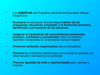 Los  objetivos  del Programa Nacional de Educación Sexual Integral son: Incorporar  la educación sexual integral  dentro de las propuestas educativas orientadas a la formación armónica, equilibrada y permanente de las personas.  Asegurar la transmisión de conocimientos pertinentes, precisos, confiables y actualizados  sobre los distintos aspectos involucrados en la educación sexual integral. Promover actitudes responsables  ante la sexualidad. Prevenir  los problemas relacionados con la salud en general y la salud sexual y reproductiva en particular. Procurar igualdad de trato y oportunidades  para varones y mujeres. 