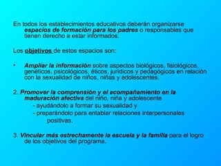 En todos los establecimientos educativos deberán organizarse  espacios de formación para los padres  o responsables que tienen derecho a estar informados. Los  objetivos  de estos espacios son: Ampliar la información  sobre aspectos biológicos, fisiológicos, genéticos, psicológicos, éticos, jurídicos y pedagógicos en relación con la sexualidad de niños, niñas y adolescentes. 2.  Promover la comprensión y el acompañamiento en la maduración afectiva  del niño, niña y adolescente    - ayudándolo a formar su sexualidad y   - preparándolo para entablar relaciones interpersonales  positivas. 3.  Vincular más estrechamente la escuela y la familia  para el logro de los objetivos del programa. 