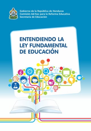 ENTENDIENDO LA
LEY FUNDAMENTAL
DE EDUCACIÓN
Gobierno de la República de Honduras
Comisión Ad-hoc para la Reforma Educativa
Secretaría de Educación
 