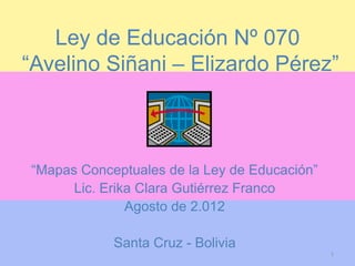 Ley de Educación Nº 070
“Avelino Siñani – Elizardo Pérez”



“Mapas Conceptuales de la Ley de Educación”
      Lic. Erika Clara Gutiérrez Franco
               Agosto de 2.012

            Santa Cruz - Bolivia
                                              1
 