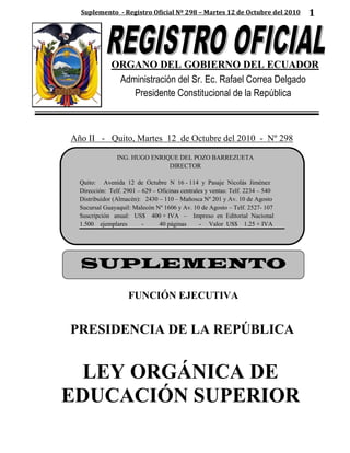 Suplemento - Registro Oficial Nº 298 – Martes 12 de Octubre del 2010          1




              ORGANO DEL GOBIERNO DEL ECUADOR
               Administración del Sr. Ec. Rafael Correa Delgado
                  Presidente Constitucional de la República



Año II - Quito, Martes 12 de Octubre del 2010 - Nº 298

                ING. HUGO ENRIQUE DEL POZO BARREZUETA
                               DIRECTOR

  Quito: Avenida 12 de Octubre N 16 - 114 y Pasaje Nicolás Jiménez
  Dirección: Telf. 2901 – 629 – Oficinas centrales y ventas: Telf. 2234 – 540
  Distribuidor (Almacén): 2430 – 110 – Mañosca Nº 201 y Av. 10 de Agosto
  Sucursal Guayaquil: Malecón Nº 1606 y Av. 10 de Agosto – Telf. 2527- 107
  Suscripción anual: US$ 400 + IVA – Impreso en Editorial Nacional
  1.500 ejemplares        -     40 páginas      - Valor US$ 1.25 + IVA




  SUPLEMENTO

                    FUNCIÓN EJECUTIVA


PRESIDENCIA DE LA REPÚBLICA


  LEY ORGÁNICA DE
EDUCACIÓN SUPERIOR
 