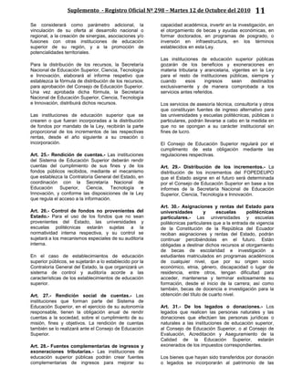Suplemento - Registro Oficial Nº 298 – Martes 12 de Octubre del 2010 11
Se considerará como parámetro adicional, la
vinculación de su oferta al desarrollo nacional o
regional, a la creación de sinergias, asociaciones y/o
fusiones con otras instituciones de educación
superior de su región, y a la promoción de
potencialidades territoriales.
Para la distribución de los recursos, la Secretaría
Nacional de Educación Superior, Ciencia, Tecnología
e Innovación, elaborará el informe respetivo que
establezca la fórmula de distribución de los recursos,
para aprobación del Consejo de Educación Superior.
Una vez aprobada dicha fórmula, la Secretaría
Nacional de Educación Superior, Ciencia, Tecnología
e Innovación, distribuirá dichos recursos.
Las instituciones de educación superior que se
crearen o que fueran incorporadas a la distribución
de fondos por mandato de la Ley, recibirán la parte
proporcional de los incrementos de las respectivas
rentas, desde el año siguiente a su creación o
incorporación.
Art. 25.- Rendición de cuentas.- Las instituciones
del Sistema de Educación Superior deberán rendir
cuentas del cumplimiento de sus fines y de los
fondos públicos recibidos, mediante el mecanismo
que establezca la Contraloría General del Estado, en
coordinación con la Secretaría Nacional de
Educación Superior, Ciencia, Tecnología e
Innovación, y conforme las disposiciones de la Ley
que regula el acceso a la información.
Art. 26.- Control de fondos no provenientes del
Estado.- Para el uso de los fondos que no sean
provenientes del Estado, las universidades y
escuelas politécnicas estarán sujetas a la
normatividad interna respectiva, y su control se
sujetará a los mecanismos especiales de su auditoría
interna.
En el caso de establecimientos de educación
superior públicos, se sujetarán a lo establecido por la
Contraloría General del Estado, la que organizará un
sistema de control y auditoría acorde a las
características de los establecimientos de educación
superior.
Art. 27.- Rendición social de cuentas.- Las
instituciones que forman parte del Sistema de
Educación Superior, en el ejercicio de su autonomía
responsable, tienen la obligación anual de rendir
cuentas a la sociedad, sobre el cumplimiento de su
misión, fines y objetivos. La rendición de cuentas
también se lo realizará ante el Consejo de Educación
Superior.
Art. 28.- Fuentes complementarias de ingresos y
exoneraciones tributarias.- Las instituciones de
educación superior públicas podrán crear fuentes
complementarias de ingresos para mejorar su
capacidad académica, invertir en la investigación, en
el otorgamiento de becas y ayudas económicas, en
formar doctorados, en programas de posgrado, o
inversión en infraestructura, en los términos
establecidos en esta Ley.
Las instituciones de educación superior públicas
gozarán de los beneficios y exoneraciones en
materia tributaria y arancelaria, vigentes en la Ley
para el resto de instituciones públicas, siempre y
cuando esos ingresos sean destinados
exclusivamente y de manera comprobada a los
servicios antes referidos.
Los servicios de asesoría técnica, consultoría y otros
que constituyan fuentes de ingreso alternativo para
las universidades y escuelas politécnicas, públicas o
particulares, podrán llevarse a cabo en la medida en
que no se opongan a su carácter institucional sin
fines de lucro.
El Consejo de Educación Superior regulará por el
cumplimento de esta obligación mediante las
regulaciones respectivas.
Art. 29.- Distribución de los incrementos.- La
distribución de los incrementos del FOPEDEUPO
que el Estado asigne en el futuro será determinada
por el Consejo de Educación Superior en base a los
informes de la Secretaría Nacional de Educación
Superior, Ciencia, Tecnología e Innovación.
Art. 30.- Asignaciones y rentas del Estado para
universidades y escuelas politécnicas
particulares.- Las universidades y escuelas
politécnicas particulares que a la entrada de vigencia
de la Constitución de la República del Ecuador
reciban asignaciones y rentas del Estado, podrán
continuar percibiéndolas en el futuro. Están
obligadas a destinar dichos recursos al otorgamiento
de becas de escolaridad e investigación a
estudiantes matriculados en programas académicos
de cualquier nivel, que por su origen socio
económico, etnia, género, discapacidad o lugar de
residencia, entre otros, tengan dificultad para
acceder, mantenerse y terminar exitosamente su
formación, desde el inicio de la carrera; así como
también, becas de docencia e investigación para la
obtención del título de cuarto nivel.
Art. 31.- De los legados o donaciones.- Los
legados que realicen las personas naturales y las
donaciones que efectúen las personas jurídicas o
naturales a las instituciones de educación superior,
al Consejo de Educación Superior, o al Consejo de
Evaluación, Acreditación y Aseguramiento de la
Calidad de la Educación Superior, estarán
exonerados de los impuestos correspondientes.
Los bienes que hayan sido transferidos por donación
o legados se incorporarán al patrimonio de las
 