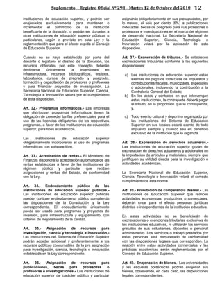 Suplemento - Registro Oficial Nº 298 – Martes 12 de Octubre del 2010 12
instituciones de educación superior, y podrán ser
enajenados exclusivamente para mantener o
incrementar el patrimonio de la institución
beneficiaria de la donación, o podrán ser donados a
otras instituciones de educación superior públicas o
particulares, según lo previsto en esta Ley y la
reglamentación que para el efecto expida el Consejo
de Educación Superior.
Cuando no se haya establecido por parte del
donante o legatario el destino de la donación, los
recursos obtenidos por este concepto deberán
destinarse únicamente a inversiones en
infraestructura, recursos bibliográficos, equipos,
laboratorios, cursos de pregrado y posgrado,
formación y capacitación de profesores o profesoras
y para financiar proyectos de investigación. La
Secretaría Nacional de Educación Superior, Ciencia,
Tecnología e Innovación velará por el cumplimiento
de esta disposición.
Art. 32.- Programas informáticos.- Las empresas
que distribuyan programas informáticos tienen la
obligación de conceder tarifas preferenciales para el
uso de las licencias obligatorias de los respectivos
programas, a favor de las instituciones de educación
superior, para fines académicos.
Las instituciones de educación superior
obligatoriamente incorporarán el uso de programas
informáticos con software libre.
Art. 33.- Acreditación de rentas.- El Ministerio de
Finanzas dispondrá la acreditación automática de las
rentas establecidas a favor de las instituciones de
régimen público y particular que reciben
asignaciones y rentas del Estado, de conformidad
con la Ley.
Art. 34.- Endeudamiento público de las
instituciones de educación superior públicas.-
Las instituciones de educación superior públicas
pueden contraer endeudamiento público cumpliendo
las disposiciones de la Constitución y la Ley
correspondiente. El endeudamiento únicamente
puede ser usado para programas y proyectos de
inversión, para infraestructura y equipamiento, con
criterios de mejoramiento de la calidad.
Art. 35.- Asignación de recursos para
investigación, ciencia y tecnología e innovación.-
Las instituciones del Sistema de Educación Superior
podrán acceder adicional y preferentemente a los
recursos públicos concursables de la pre asignación
para investigación, ciencia, tecnología e innovación
establecida en la Ley correspondiente.
Art. 36.- Asignación de recursos para
publicaciones, becas para profesores o
profesoras e investigaciones.- Las instituciones de
educación superior de carácter público y particular
asignarán obligatoriamente en sus presupuestos, por
lo menos, el seis por ciento (6%) a publicaciones
indexadas, becas de posgrado para sus profesores o
profesoras e investigaciones en el marco del régimen
de desarrollo nacional. La Secretaría Nacional de
Educación Superior, Ciencia, Tecnología e
Innovación velará por la aplicación de esta
disposición.
Art. 37.- Exoneración de tributos.- Se establecen
exoneraciones tributarias conforme a las siguientes
disposiciones:
a) Las instituciones de educación superior están
exentas del pago de toda clase de impuestos y
contribuciones fiscales, municipales, especiales
o adicionales, incluyendo la contribución a la
Contraloría General del Estado;
b) En los actos y contratos en que intervengan
estas instituciones, la contraparte deberá pagar
el tributo, en la proporción que le corresponda;
y,
c) Todo evento cultural y deportivo organizado por
las instituciones del Sistema de Educación
Superior en sus locales estará exento de todo
impuesto siempre y cuando sea en beneficio
exclusivo de la institución que lo organiza.
Art. 38.- Exoneración de derechos aduaneros.-
Las instituciones de educación superior gozan de
exoneración de derechos aduaneros y adicionales en
la importación de artículos y materiales, siempre que
justifiquen su utilidad directa para la investigación o
actividades académicas.
La Secretaría Nacional de Educación Superior,
Ciencia, Tecnología e Innovación velará el correcto
cumplimiento de esta norma.
Art. 39.- Prohibición de competencia desleal.- Las
instituciones de Educación Superior que realicen
actividades económicas, productivas o comerciales,
deberán crear para el efecto personas jurídicas
distintas e independientes de la institución educativa.
En estas actividades no se beneficiarán de
exoneraciones o exenciones tributarias exclusivas de
las instituciones educativas, ni utilizarán los servicios
gratuitos de sus estudiantes, docentes o personal
administrativo. Los servicios o trabajo prestados por
estas personas será remunerado de conformidad
con las disposiciones legales que corresponden. La
relación entre estas actividades comerciales y las
prácticas académicas serán reglamentadas por el
Consejo de Educación Superior.
Art. 40.- Enajenación de bienes.- Las universidades
y las escuelas politécnicas podrán enajenar sus
bienes, observando, en cada caso, las disposiciones
legales correspondientes.
 