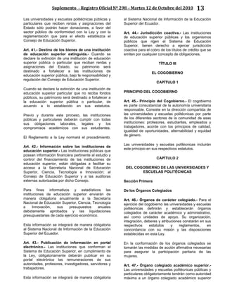 Suplemento - Registro Oficial Nº 298 – Martes 12 de Octubre del 2010 13
Las universidades y escuelas politécnicas públicas y
particulares que reciben rentas y asignaciones del
Estado sólo podrán hacer donaciones, a favor del
sector público de conformidad con la Ley y con la
reglamentación que para el efecto establezca el
Consejo de Educación Superior.
Art. 41.- Destino de los bienes de una institución
de educación superior extinguida.- Cuando se
declare la extinción de una institución de educación
superior pública o particular que reciban rentas y
asignaciones del Estado, su patrimonio será
destinado a fortalecer a las instituciones de
educación superior pública, bajo la responsabilidad y
regulación del Consejo de Educación Superior.
Cuando se declare la extinción de una institución de
educación superior particular que no reciba fondos
públicos, su patrimonio será destinado a fortalecer a
la educación superior pública o particular, de
acuerdo a lo establecido en sus estatutos.
Previo y durante este proceso, las instituciones
públicas y particulares deberán cumplir con todas
sus obligaciones laborales, legales y los
compromisos académicos con sus estudiantes.
El Reglamento a la Ley normará el procedimiento.
Art. 42.- Información sobre las instituciones de
educación superior.- Las instituciones públicas que
posean información financiera pertinente al estudio y
control del financiamiento de las instituciones de
educación superior, están obligadas a facilitar su
acceso a la Secretaría Nacional de Educación
Superior, Ciencia, Tecnología e Innovación; al
Consejo de Educación Superior y a las auditoras
externas autorizadas por dicho Consejo.
Para fines informativos y estadísticos las
instituciones de educación superior enviarán de
manera obligatoria anualmente a la Secretaría
Nacional de Educación Superior, Ciencia, Tecnología
e Innovación, sus presupuestos anuales
debidamente aprobados y las liquidaciones
presupuestarias de cada ejercicio económico.
Esta información se integrará de manera obligatoria
al Sistema Nacional de Información de la Educación
Superior del Ecuador.
Art. 43.- Publicación de información en portal
electrónico.- Las instituciones que conforman el
Sistema de Educación Superior, en cumplimiento de
la Ley, obligatoriamente deberán publicar en su
portal electrónico las remuneraciones de sus
autoridades, profesores, investigadores, servidores y
trabajadores.
Esta información se integrará de manera obligatoria
al Sistema Nacional de Información de la Educación
Superior del Ecuador.
Art. 44.- Jurisdicción coactiva.- Las instituciones
de educación superior públicas y los organismos
públicos que rigen el Sistema de Educación
Superior, tienen derecho a ejercer jurisdicción
coactiva para el cobro de los títulos de crédito que se
emitan por cualquier concepto de obligaciones.
TÍTULO III
EL COGOBIERNO
CAPÍTULO 1
PRINCIPIO DEL COGOBIERNO
Art. 45.- Principio del Cogobierno.- El cogobierno
es parte consustancial de la autonomía universitaria
responsable. Consiste en la dirección compartida de
las universidades y escuelas politécnicas por parte
de los diferentes sectores de la comunidad de esas
instituciones: profesores, estudiantes, empleados y
trabajadores, acorde con los principios de calidad,
igualdad de oportunidades, alternabilidad y equidad
de género.
Las universidades y escuelas politécnicas incluirán
este principio en sus respectivos estatutos.
CAPÍTULO 2
DEL COGOBIERNO DE LAS UNIVERSIDADES Y
ESCUELAS POLITÉCNICAS
Sección Primera
De los Órganos Colegiados
Art. 46.- Órganos de carácter colegiado.- Para el
ejercicio del cogobierno las universidades y escuelas
politécnicas definirán y establecerán órganos
colegiados de carácter académico y administrativo,
así como unidades de apoyo. Su organización,
integración, deberes y atribuciones constarán en sus
respectivos estatutos y reglamentos, en
concordancia con su misión y las disposiciones
establecidas en esta Ley.
En la conformación de los órganos colegiados se
tomarán las medidas de acción afirmativa necesarias
para asegurar la participación paritaria de las
mujeres.
Art. 47.- Órgano colegiado académico superior.-
Las universidades y escuelas politécnicas públicas y
particulares obligatoriamente tendrán como autoridad
máxima a un órgano colegiado académico superior
 