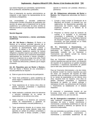 Suplemento - Registro Oficial Nº 298 – Martes 12 de Octubre del 2010 14
que estará integrado por autoridades, representantes
de los profesores, estudiantes y graduados.
Para el tratamiento de asuntos administrativos se
integrarán a este órgano los representantes de los
servidores y trabajadores.
Las universidades y escuelas politécnicas
conformarán Comités Consultivos de graduados que
servirán de apoyo para el tratamiento de los temas
académicos. La conformación de estos comités se
hará de acuerdo a lo que dispongan sus respectivos
estatutos.
Sección Segunda
Del Rector, Vicerrector/es y demás autoridades
académicas
Art. 48.- Del Rector o Rectora.- El Rector o la
Rectora es la primera autoridad ejecutiva de la
universidad o escuela politécnica pública o particular,
y ejercerá la representación legal, judicial y
extrajudicial. El Rector o la Rectora presidirá el
órgano colegiado académico superior de manera
obligatoria y aquellos órganos que señale el estatuto
respectivo en ejercicio de su autonomía responsable;
desempeñará sus funciones a tiempo completo y
durará en el ejercicio de su cargo cinco años. Podrá
ser reelegido, consecutivamente o no, por una sola
vez. Tendrá las atribuciones y deberes que le asigne
el estatuto.
Art. 49.- Requisitos para ser Rector o Rectora.-
Para ser Rector o Rectora de una universidad o
escuela politécnica se requiere:
a) Estar en goce de los derechos de participación;
b) Tener título profesional y grado académico de
doctor según lo establecido en el artículo 121 de
la presente Ley;
c) Tener experiencia de al menos cinco años en
gestión educativa universitaria o experiencia
equivalente en gestión;
d) Haber realizado o publicado obras de relevancia
o artículos indexados en su campo de
especialidad, en los últimos cinco años;
e) Haber accedido a la docencia por concurso
público de merecimientos y oposición en
cualquier universidad o escuela politécnica; y,
f) Tener experiencia docente de al menos cinco
años, tres de los cuales deberán haber sido
ejercidos en calidad de profesor universitario o
politécnico titular a tiempo completo, y haber
ejercido la docencia con probidad, eficiencia y
pertinencia.
Art. 50.- Obligaciones adicionales del Rector o
Rectora.- Son obligaciones adicionales del Rector o
Rectora:
1. Cumplir y hacer cumplir la Constitución de la
República del Ecuador, la presente Ley, sus
reglamentos, las disposiciones generales, las
resoluciones del máximo órgano colegiado
académico superior y el estatuto de la
institución; y,
2. Presentar un informe anual de rendición de
cuentas a la sociedad, a la comunidad
universitaria o politécnica, al Consejo de
Educación Superior y a la Secretaría Nacional
de Educación Superior, Ciencia, Tecnología e
Innovación, que será publicado en un medio
que garantice su difusión masiva.
Art. 51.- Vicerrector o Vicerrectores.- Las
universidades y escuelas politécnicas públicas y
particulares, en ejercicio de su autonomía
responsable, contarán con un Vicerrector o
Vicerrectores que deberán cumplir los mismos
requisitos que para ser Rector.
Para ser Vicerrector Académico se exigirán los
mismos requisitos que para ser rector, con excepción
del requisito de la experiencia en gestión educativa
universitaria o experiencia equivalente en gestión
que en este caso, será de al menos tres años.
Para ser Vicerrector Administrativo u de otra índole,
se deberán cumplir los mismos requisitos que para
ser rector, con excepción del requisito de haber
publicado obras de relevancia o artículos indexados
en su campo de especialidad en los últimos cinco
años; requerirá título de maestría; cinco años en
gestión educativa universitaria o experiencia
equivalente en gestión; no podrán subrogar o
reemplazar al rector. Las atribuciones del Vicerrector
o Vicerrectores se establecerán en el estatuto
respectivo.
El vicerrector o vicerrectores durarán en sus
funciones cinco años y podrán ser reelegidos,
consecutivamente o no, por una sola vez.
Art. 52.- Subrogación o reemplazo.- El estatuto de
cada institución contemplará la subrogación o
reemplazo del rector o rectora, vicerrectores o
vicerrectoras y autoridades académicas en caso de
ausencia temporal o definitiva, en ejercicio de su
autonomía responsable.
Una vez concluidos sus períodos, el rector o rectora,
vicerrector o vicerrectora, vicerrectores o
vicerrectoras y autoridades académicas de las
 