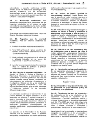 Suplemento - Registro Oficial Nº 298 – Martes 12 de Octubre del 2010 15
universidades y escuelas politécnicas tendrán
derecho a que sus instituciones los reintegren a la
actividad académica que se encontraban
desempeñando antes de asumir los mencionados
cargos, con la remuneración que corresponda a las
funciones a las que son reintegrados.
Art. 53.- Autoridades académicas.- Las
autoridades académicas serán designadas por las
instancias establecidas en el estatuto de cada
universidad o escuela politécnica, las cuales podrán
ser reelegidas consecutivamente o no, por una sola
vez.
Se entiende por autoridad académica los cargos de
Decano, Subdecano o de similar jerarquía.
Art.- 54.- Requisitos para la autoridad
académica.- Para ser autoridad académica se
requiere:
a) Estar en goce de los derechos de participación;
b) Tener título profesional y grado académico de
maestría o doctor según lo establecido en el Art.
121 de la presente Ley;
c) Haber realizado o publicado obras de relevancia
o artículos indexados en su campo de
especialidad, en los últimos cinco años; y,
d) Acreditar experiencia docente de al menos cinco
años, en calidad de profesora o profesor
universitario o politécnico titular.
Art. 55.- Elección de primeras Autoridades.- La
elección de Rector o Rectora y Vicerrector o
Vicerrectora, Vicerrectores o Vicerrectoras de las
universidades y escuelas politécnicas se hará por
votación universal, directa, secreta y obligatoria de
los profesores o las profesoras e investigadores o
investigadoras titulares, de los y las estudiantes
regulares legalmente matriculados a partir del
segundo año de su carrera, y de las y los servidores
y trabajadores titulares. No se permitirán
delegaciones gremiales.
Las autoridades académicas de la Universidad de las
Fuerzas Armadas, se elegirán conforme a lo que
determinen sus estatutos. La designación de rector o
rectora, vicerrector o vicerrectora, vicerrectores o
vicerrectoras y autoridades académicas militares se
cumplirá de acuerdo con sus normas constitutivas o
estatutarias, observando obligatoriamente los
requisitos académicos y períodos establecidos en la
presente Ley.
Los docentes de la Universidad de las Fuerzas
Armadas que no impartan cursos o materias
relacionados exclusivamente con niveles académicos
de formación militar, se regirán bajo los parámetros y
requisitos de esta Ley.
Art. 56.- Paridad de género, igualdad de
oportunidades y equidad.- Cuando existan listas
para la elección de rector o rectora, vicerrector o
vicerrectora, vicerrectores o vicerrectoras, y demás
autoridades académicas, deberán ser integradas
respetando la alternancia, la paridad de género,
igualdad de oportunidades y equidad conforme a la
Constitución.
Art. 57.- Votación de las y los estudiantes para la
elección de rector o rectora y vicerrector o
vicerrectora, vicerrectores o vicerrectoras.- La
votación de las y los estudiantes para la elección de
rector o rectora y vicerrector o vicerrectora,
vicerrectores o vicerrectoras de las universidades y
escuelas politécnicas públicas y privadas, en
ejercicio de su autonomía responsable, equivaldrá al
porcentaje del 10% al 25% del total del personal
académico con derecho a voto.
Art. 58.- Votación de las y los servidores y las y
los trabajadores para la elección de rector o
rectora y Vicerrector o vicerrectora, vicerrectores
o vicerrectoras.- La votación de las y los servidores
y las y los trabajadores para la elección de rector o
rectora y vicerrector o vicerrectora, vicerrectores o
vicerrectoras de las universidades y escuelas
politécnicas públicas y privadas equivaldrá a un
porcentaje entre el 1% y el 5% del total del personal
académico con derecho a voto.
Art. 59.- Participación del personal académico.-
En los organismos colegiados de cogobierno, los
docentes estarán representados por personas
elegidas por votación universal de los respectivos
estamentos. Esta situación deberá normarse en los
estatutos institucionales.
Sección Tercera
De la participación de las y los estudiantes, las y
los graduados, las y los servidores y las y los
trabajadores en el cogobierno
Art. 60.- Participación de las y los estudiantes.-
La participación de las y los estudiantes en los
organismos colegiados de cogobierno de las
universidades y escuelas politécnicas públicas y
privadas, en ejercicio de su autonomía responsable,
será del 10% al 25% por ciento total del personal
académico con derecho a voto, exceptuándose al
rector o rectora, vicerrector o vicerrectora y
vicerrectores o vicerrectoras de esta contabilización.
La participación de los graduados en los organismos
colegiados de cogobierno de las universidades y
escuelas politécnicas públicas y privadas, en
ejercicio de su autonomía responsable, será del 1%
 