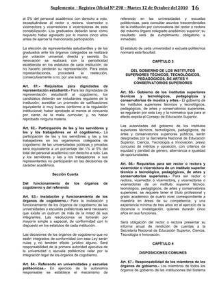 Suplemento - Registro Oficial Nº 298 – Martes 12 de Octubre del 2010 16
al 5% del personal académico con derecho a voto,
exceptuándose al rector o rectora, vicerrector o
vicerrectora y vicerrectores o vicerrectoras de esta
contabilización. Los graduados deberán tener como
requisito haber egresado por lo menos cinco años
antes de ejercer la mencionada participación.
La elección de representantes estudiantiles y de los
graduados ante los órganos colegiados se realizará
por votación universal, directa y secreta. Su
renovación se realizará con la periodicidad
establecida en los estatutos de cada institución; de
no hacerlo perderán su representación. Para estas
representaciones, procederá la reelección,
consecutivamente o no, por una sola vez.
Art. 61.- Requisitos para dignidades de
representación estudiantil.- Para las dignidades de
representación estudiantil al cogobierno, los
candidatos deberán ser estudiantes regulares de la
institución; acreditar un promedio de calificaciones
equivalente a muy bueno conforme a la regulación
institucional; haber aprobado al menos el cincuenta
por ciento de la malla curricular; y, no haber
reprobado ninguna materia.
Art. 62.- Participación de las y los servidores y
las y los trabajadores en el cogobierno.- La
participación de las y los servidores y las y los
trabajadores en los organismos colegiados de
cogobierno de las universidades públicas y privadas
será equivalente a un porcentaje del 1% al 5% del
total del personal académico con derecho a voto. Las
y los servidores y las y los trabajadores o sus
representantes no participarán en las decisiones de
carácter académico.
Sección Cuarta
Del funcionamiento de los órganos de
cogobierno y del referendo
Art. 63.- Instalación y funcionamiento de los
órganos de cogobierno.- Para la instalación y
funcionamiento de los órganos de cogobierno de las
universidades y escuelas politécnicas será necesario
que exista un quórum de más de la mitad de sus
integrantes. Las resoluciones se tomarán por
mayoría simple o especial, de conformidad con lo
dispuesto en los estatutos de cada institución.
Las decisiones de los órganos de cogobierno que no
estén integrados de conformidad con esta Ley serán
nulas y no tendrán efecto jurídico alguno. Será
responsabilidad de la primera autoridad ejecutiva de
la universidad o escuela politécnica velar por la
integración legal de los órganos de cogobierno.
Art. 64.- Referendo en universidades y escuelas
politécnicas.- En ejercicio de la autonomía
responsable se establece el mecanismo de
referendo en las universidades y escuelas
politécnicas, para consultar asuntos trascendentales
de la institución por convocatoria del rector o rectora
del máximo órgano colegiado académico superior; su
resultado será de cumplimiento obligatorio e
inmediato.
El estatuto de cada universidad o escuela politécnica
normará esta facultad.
CAPÍTULO 3
DEL GOBIERNO DE LOS INSTITUTOS
SUPERIORES TÉCNICOS, TECNOLÓGICOS,
PEDAGÓGICOS, DE ARTES Y
CONSERVATORIOS SUPERIORES
Art. 65.- Gobierno de los institutos superiores
técnicos y tecnológicos, pedagógicos y
conservatorios de música y artes.- El gobierno de
los institutos superiores técnicos y tecnológicos,
pedagógicos, de artes y conservatorios superiores,
se regularán por esta Ley y la normativa que para el
efecto expida el Consejo de Educación Superior.
Las autoridades del gobierno de los institutos
superiores técnicos, tecnológicos, pedagógicos, de
artes y conservatorios superiores públicos, serán
designadas por la Secretaría Nacional de Educación
Superior, Ciencia, Tecnología e Innovación, previo
concurso de méritos y oposición, con criterios de
equidad y paridad de género, alternancia e igualdad
de oportunidades.
Art. 66.- Requisitos para ser rector o rectora y
vicerrector o vicerrectora de un instituto superior
técnico o tecnológico, pedagógicos, de artes y
conservatorios superiores.- Para ser rector o
rectora, vicerrector o vicerrectora, y vicerrectores o
vicerrectoras de un instituto superior técnico,
tecnológico, pedagógicos, de artes y conservatorios
superiores, se requiere tener el título profesional y
grado académico de cuarto nivel correspondiente a
maestría en áreas de su competencia, y una
experiencia mínima de tres años en el ejercicio de la
docencia o investigación, quienes durarán cinco
años en sus funciones.
Será obligación del rector o rectora presentar su
informe anual de rendición de cuentas a la
Secretaría Nacional de Educación Superior, Ciencia,
Tecnología e Innovación.
CAPÍTULO 4
DISPOSICIONES COMUNES
Art. 67.- Responsabilidad de los miembros de los
órganos de gobierno.- Los miembros de todos los
órganos de gobierno de las instituciones del Sistema
 