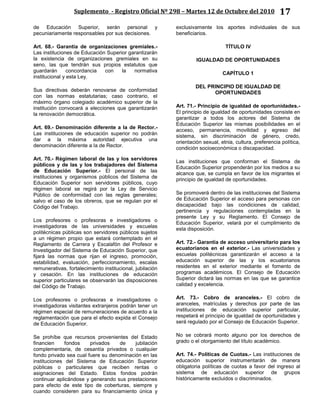 Suplemento - Registro Oficial Nº 298 – Martes 12 de Octubre del 2010 17
de Educación Superior, serán personal y
pecuniariamente responsables por sus decisiones.
Art. 68.- Garantía de organizaciones gremiales.-
Las instituciones de Educación Superior garantizarán
la existencia de organizaciones gremiales en su
seno, las que tendrán sus propios estatutos que
guardarán concordancia con la normativa
institucional y esta Ley.
Sus directivas deberán renovarse de conformidad
con las normas estatutarias; caso contrario, el
máximo órgano colegiado académico superior de la
institución convocará a elecciones que garantizarán
la renovación democrática.
Art. 69.- Denominación diferente a la de Rector.-
Las instituciones de educación superior no podrán
dar a la máxima autoridad ejecutiva una
denominación diferente a la de Rector.
Art. 70.- Régimen laboral de las y los servidores
públicos y de las y los trabajadores del Sistema
de Educación Superior.- El personal de las
instituciones y organismos públicos del Sistema de
Educación Superior son servidores públicos, cuyo
régimen laboral se regirá por la Ley de Servicio
Público de conformidad con las reglas generales;
salvo el caso de los obreros, que se regulan por el
Código del Trabajo.
Los profesores o profesoras e investigadores o
investigadoras de las universidades y escuelas
politécnicas públicas son servidores públicos sujetos
a un régimen propio que estará contemplado en el
Reglamento de Carrera y Escalafón del Profesor e
Investigador del Sistema de Educación Superior, que
fijará las normas que rijan el ingreso, promoción,
estabilidad, evaluación, perfeccionamiento, escalas
remunerativas, fortalecimiento institucional, jubilación
y cesación. En las instituciones de educación
superior particulares se observarán las disposiciones
del Código de Trabajo.
Los profesores o profesoras e investigadores o
investigadoras visitantes extranjeros podrán tener un
régimen especial de remuneraciones de acuerdo a la
reglamentación que para el efecto expida el Consejo
de Educación Superior.
Se prohíbe que recursos provenientes del Estado
financien fondos privados de jubilación
complementaria, de cesantía privados o cualquier
fondo privado sea cual fuere su denominación en las
instituciones del Sistema de Educación Superior
públicas o particulares que reciben rentas o
asignaciones del Estado. Estos fondos podrán
continuar aplicándose y generando sus prestaciones
para efecto de este tipo de coberturas, siempre y
cuando consideren para su financiamiento única y
exclusivamente los aportes individuales de sus
beneficiarios.
TÍTULO IV
IGUALDAD DE OPORTUNIDADES
CAPÍTULO 1
DEL PRINCIPIO DE IGUALDAD DE
OPORTUNIDADES
Art. 71.- Principio de igualdad de oportunidades.-
El principio de igualdad de oportunidades consiste en
garantizar a todos los actores del Sistema de
Educación Superior las mismas posibilidades en el
acceso, permanencia, movilidad y egreso del
sistema, sin discriminación de género, credo,
orientación sexual, etnia, cultura, preferencia política,
condición socioeconómica o discapacidad.
Las instituciones que conforman el Sistema de
Educación Superior propenderán por los medios a su
alcance que, se cumpla en favor de los migrantes el
principio de igualdad de oportunidades.
Se promoverá dentro de las instituciones del Sistema
de Educación Superior el acceso para personas con
discapacidad bajo las condiciones de calidad,
pertinencia y regulaciones contempladas en la
presente Ley y su Reglamento. El Consejo de
Educación Superior, velará por el cumplimiento de
esta disposición.
Art. 72.- Garantía de acceso universitario para los
ecuatorianos en el exterior.- Las universidades y
escuelas politécnicas garantizarán el acceso a la
educación superior de las y los ecuatorianos
residentes en el exterior mediante el fomento de
programas académicos. El Consejo de Educación
Superior dictará las normas en las que se garantice
calidad y excelencia.
Art. 73.- Cobro de aranceles.- El cobro de
aranceles, matrículas y derechos por parte de las
instituciones de educación superior particular,
respetará el principio de igualdad de oportunidades y
será regulado por el Consejo de Educación Superior.
No se cobrará monto alguno por los derechos de
grado o el otorgamiento del título académico.
Art. 74.- Políticas de Cuotas.- Las instituciones de
educación superior instrumentarán de manera
obligatoria políticas de cuotas a favor del ingreso al
sistema de educación superior de grupos
históricamente excluidos o discriminados.
 