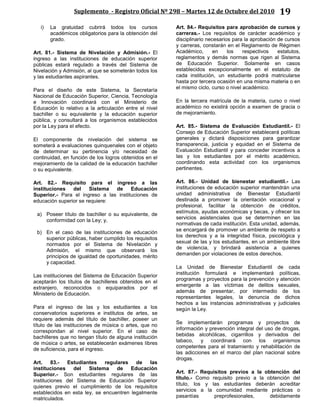 Suplemento - Registro Oficial Nº 298 – Martes 12 de Octubre del 2010 19
i) La gratuidad cubrirá todos los cursos
académicos obligatorios para la obtención del
grado.
Art. 81.- Sistema de Nivelación y Admisión.- El
ingreso a las instituciones de educación superior
públicas estará regulado a través del Sistema de
Nivelación y Admisión, al que se someterán todos los
y las estudiantes aspirantes.
Para el diseño de este Sistema, la Secretaría
Nacional de Educación Superior, Ciencia, Tecnología
e Innovación coordinará con el Ministerio de
Educación lo relativo a la articulación entre el nivel
bachiller o su equivalente y la educación superior
pública, y consultará a los organismos establecidos
por la Ley para el efecto.
El componente de nivelación del sistema se
someterá a evaluaciones quinquenales con el objeto
de determinar su pertinencia y/o necesidad de
continuidad, en función de los logros obtenidos en el
mejoramiento de la calidad de la educación bachiller
o su equivalente.
Art. 82.- Requisito para el ingreso a las
instituciones del Sistema de Educación
Superior.- Para el ingreso a las instituciones de
educación superior se requiere:
a) Poseer título de bachiller o su equivalente, de
conformidad con la Ley; y,
b) En el caso de las instituciones de educación
superior públicas, haber cumplido los requisitos
normados por el Sistema de Nivelación y
Admisión, el mismo que observará los
principios de igualdad de oportunidades, mérito
y capacidad.
Las instituciones del Sistema de Educación Superior
aceptarán los títulos de bachilleres obtenidos en el
extranjero, reconocidos o equiparados por el
Ministerio de Educación.
Para el ingreso de las y los estudiantes a los
conservatorios superiores e institutos de artes, se
requiere además del título de bachiller, poseer un
título de las instituciones de música o artes, que no
correspondan al nivel superior. En el caso de
bachilleres que no tengan título de alguna institución
de música o artes, se establecerán exámenes libres
de suficiencia, para el ingreso.
Art. 83.- Estudiantes regulares de las
instituciones del Sistema de Educación
Superior.- Son estudiantes regulares de las
instituciones del Sistema de Educación Superior
quienes previo el cumplimiento de los requisitos
establecidos en esta ley, se encuentren legalmente
matriculados.
Art. 84.- Requisitos para aprobación de cursos y
carreras.- Los requisitos de carácter académico y
disciplinario necesarios para la aprobación de cursos
y carreras, constarán en el Reglamento de Régimen
Académico, en los respectivos estatutos,
reglamentos y demás normas que rigen al Sistema
de Educación Superior. Solamente en casos
establecidos excepcionalmente en el estatuto de
cada institución, un estudiante podrá matricularse
hasta por tercera ocasión en una misma materia o en
el mismo ciclo, curso o nivel académico.
En la tercera matrícula de la materia, curso o nivel
académico no existirá opción a examen de gracia o
de mejoramiento.
Art. 85.- Sistema de Evaluación Estudiantil.- El
Consejo de Educación Superior establecerá políticas
generales y dictará disposiciones para garantizar
transparencia, justicia y equidad en el Sistema de
Evaluación Estudiantil y para conceder incentivos a
las y los estudiantes por el mérito académico,
coordinando esta actividad con los organismos
pertinentes.
Art. 86.- Unidad de bienestar estudiantil.- Las
instituciones de educación superior mantendrán una
unidad administrativa de Bienestar Estudiantil
destinada a promover la orientación vocacional y
profesional, facilitar la obtención de créditos,
estímulos, ayudas económicas y becas, y ofrecer los
servicios asistenciales que se determinen en las
normativas de cada institución. Esta unidad, además,
se encargará de promover un ambiente de respeto a
los derechos y a la integridad física, psicológica y
sexual de las y los estudiantes, en un ambiente libre
de violencia, y brindará asistencia a quienes
demanden por violaciones de estos derechos.
La Unidad de Bienestar Estudiantil de cada
institución formulará e implementará políticas,
programas y proyectos para la prevención y atención
emergente a las víctimas de delitos sexuales,
además de presentar, por intermedio de los
representantes legales, la denuncia de dichos
hechos a las instancias administrativas y judiciales
según la Ley.
Se implementarán programas y proyectos de
información y prevención integral del uso de drogas,
bebidas alcohólicas, cigarrillos y derivados del
tabaco, y coordinará con los organismos
competentes para el tratamiento y rehabilitación de
las adicciones en el marco del plan nacional sobre
drogas.
Art. 87.- Requisitos previos a la obtención del
título.- Como requisito previo a la obtención del
título, los y las estudiantes deberán acreditar
servicios a la comunidad mediante prácticas o
pasantías preprofesionales, debidamente
 