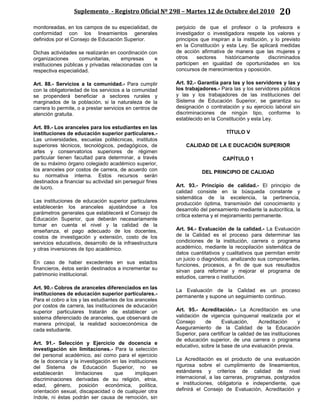 Suplemento - Registro Oficial Nº 298 – Martes 12 de Octubre del 2010 20
monitoreadas, en los campos de su especialidad, de
conformidad con los lineamientos generales
definidos por el Consejo de Educación Superior.
Dichas actividades se realizarán en coordinación con
organizaciones comunitarias, empresas e
instituciones públicas y privadas relacionadas con la
respectiva especialidad.
Art. 88.- Servicios a la comunidad.- Para cumplir
con la obligatoriedad de los servicios a la comunidad
se propenderá beneficiar a sectores rurales y
marginados de la población, si la naturaleza de la
carrera lo permite, o a prestar servicios en centros de
atención gratuita.
Art. 89.- Los aranceles para los estudiantes en las
instituciones de educación superior particulares.-
Las universidades, escuelas politécnicas, institutos
superiores técnicos, tecnológicos, pedagógicos, de
artes y conservatorios superiores de régimen
particular tienen facultad para determinar, a través
de su máximo órgano colegiado académico superior,
los aranceles por costos de carrera, de acuerdo con
su normativa interna. Estos recursos serán
destinados a financiar su actividad sin perseguir fines
de lucro.
Las instituciones de educación superior particulares
establecerán los aranceles ajustándose a los
parámetros generales que establecerá el Consejo de
Educación Superior, que deberán necesariamente
tomar en cuenta el nivel y la calidad de la
enseñanza, el pago adecuado de los docentes,
costos de investigación y extensión, costo de los
servicios educativos, desarrollo de la infraestructura
y otras inversiones de tipo académico.
En caso de haber excedentes en sus estados
financieros, éstos serán destinados a incrementar su
patrimonio institucional.
Art. 90.- Cobros de aranceles diferenciados en las
instituciones de educación superior particulares.-
Para el cobro a los y las estudiantes de los aranceles
por costos de carrera, las instituciones de educación
superior particulares tratarán de establecer un
sistema diferenciado de aranceles, que observará de
manera principal, la realidad socioeconómica de
cada estudiante.
Art. 91.- Selección y Ejercicio de docencia e
investigación sin limitaciones.- Para la selección
del personal académico, así como para el ejercicio
de la docencia y la investigación en las instituciones
del Sistema de Educación Superior, no se
establecerán limitaciones que impliquen
discriminaciones derivadas de su religión, etnia,
edad, género, posición económica, política,
orientación sexual, discapacidad o de cualquier otra
índole, ni éstas podrán ser causa de remoción, sin
perjuicio de que el profesor o la profesora e
investigador o investigadora respete los valores y
principios que inspiran a la institución, y lo previsto
en la Constitución y esta Ley. Se aplicará medidas
de acción afirmativa de manera que las mujeres y
otros sectores históricamente discriminados
participen en igualdad de oportunidades en los
concursos de merecimientos y oposición.
Art. 92.- Garantía para las y los servidores y las y
los trabajadores.- Para las y los servidores públicos
y las y los trabajadores de las instituciones del
Sistema de Educación Superior, se garantiza su
designación o contratación y su ejercicio laboral sin
discriminaciones de ningún tipo, conforme lo
establecido en la Constitución y esta Ley.
TÍTULO V
CALIDAD DE LA E DUCACIÓN SUPERIOR
CAPÍTULO 1
DEL PRINCIPIO DE CALIDAD
Art. 93.- Principio de calidad.- El principio de
calidad consiste en la búsqueda constante y
sistemática de la excelencia, la pertinencia,
producción óptima, transmisión del conocimiento y
desarrollo del pensamiento mediante la autocrítica, la
crítica externa y el mejoramiento permanente.
Art. 94.- Evaluación de la calidad.- La Evaluación
de la Calidad es el proceso para determinar las
condiciones de la institución, carrera o programa
académico, mediante la recopilación sistemática de
datos cuantitativos y cualitativos que permitan emitir
un juicio o diagnóstico, analizando sus componentes,
funciones, procesos, a fin de que sus resultados
sirvan para reformar y mejorar el programa de
estudios, carrera o institución.
La Evaluación de la Calidad es un proceso
permanente y supone un seguimiento continuo.
Art. 95.- Acreditación.- La Acreditación es una
validación de vigencia quinquenal realizada por el
Consejo de Evaluación, Acreditación y
Aseguramiento de la Calidad de la Educación
Superior, para certificar la calidad de las instituciones
de educación superior, de una carrera o programa
educativo, sobre la base de una evaluación previa.
La Acreditación es el producto de una evaluación
rigurosa sobre el cumplimiento de lineamientos,
estándares y criterios de calidad de nivel
internacional, a las carreras, programas, postgrados
e instituciones, obligatoria e independiente, que
definirá el Consejo de Evaluación, Acreditación y
 