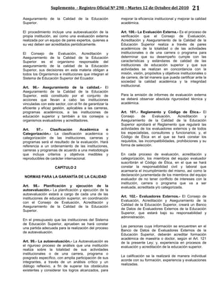 Suplemento - Registro Oficial Nº 298 – Martes 12 de Octubre del 2010 21
Aseguramiento de la Calidad de la Educación
Superior.
El procedimiento incluye una autoevaluación de la
propia institución, así como una evaluación externa
realizada por un equipo de pares expertos, quienes a
su vez deben ser acreditados periódicamente.
El Consejo de Evaluación, Acreditación y
Aseguramiento de la Calidad de la Educación
Superior es el organismo responsable del
aseguramiento de la calidad de la Educación
Superior, sus decisiones en esta materia obligan a
todos los Organismos e instituciones que integran el
Sistema de Educación Superior del Ecuador.
Art. 96.- Aseguramiento de la calidad.- El
Aseguramiento de la Calidad de la Educación
Superior, está constituido por el conjunto de
acciones que llevan a cabo las instituciones
vinculadas con este sector, con el fin de garantizar la
eficiente y eficaz gestión, aplicables a las carreras,
programas académicos, a las instituciones de
educación superior y también a los consejos u
organismos evaluadores y acreditadores.
Art. 97.- Clasificación Académica o
Categorización.- La clasificación académica o
categorización de las instituciones, carreras y
programas será el resultado de la evaluación. Hará
referencia a un ordenamiento de las instituciones,
carreras y programas de acuerdo a una metodología
que incluya criterios y objetivos medibles y
reproducibles de carácter internacional.
CAPÍTULO 2
NORMAS PARA LA GARANTÍA DE LA CALIDAD
Art. 98.- Planificación y ejecución de la
autoevaluación.- La planificación y ejecución de la
autoevaluación estará a cargo de cada una de las
instituciones de educación superior, en coordinación
con el Consejo de Evaluación, Acreditación y
Aseguramiento de la Calidad de la Educación
Superior.
En el presupuesto que las instituciones del Sistema
de Educación Superior, aprueben se hará constar
una partida adecuada para la realización del proceso
de autoevaluación.
Art. 99.- La autoevaluación.- La Autoevaluación es
el riguroso proceso de análisis que una institución
realiza sobre la totalidad de sus actividades
institucionales o de una carrera, programa o
posgrado específico, con amplia participación de sus
integrantes, a través de un análisis crítico y un
diálogo reflexivo, a fin de superar los obstáculos
existentes y considerar los logros alcanzados, para
mejorar la eficiencia institucional y mejorar la calidad
académica.
Art. 100.- La Evaluación Externa.- Es el proceso de
verificación que el Consejo de Evaluación,
Acreditación y Aseguramiento de la Calidad de la
Educación Superior realiza a través de pares
académicos de la totalidad o de las actividades
institucionales o de una carrera o programa para
determinar que su desempeño cumple con las
características y estándares de calidad de las
instituciones de educación superior y que sus
actividades se realizan en concordancia con la
misión, visión, propósitos y objetivos institucionales o
de carrera, de tal manera que pueda certificar ante la
sociedad la calidad académica y la integridad
institucional.
Para la emisión de informes de evaluación externa
se deberá observar absoluta rigurosidad técnica y
académica.
Art. 101.- Reglamento y Código de Ética.- El
Consejo de Evaluación, Acreditación y
Aseguramiento de la Calidad de la Educación
Superior aprobará el Reglamento que regulará las
actividades de los evaluadores externos y de todos
los especialistas, consultores y funcionarios; y, el
Código de Ética en el que se hará constar los
requisitos, las incompatibilidades, prohibiciones y su
forma de selección.
En cada proceso de evaluación, acreditación y
categorización, los miembros del equipo evaluador
suscribirán el Código de Ética, en el que se hará
constar la responsabilidad civil y laboral que
acarrearía el incumplimiento del mismo, así como la
declaración juramentada de los miembros del equipo
evaluador de no tener conflicto de intereses con la
institución, carrera o programa que va a ser
evaluada, acreditada y/o categorizada.
Art. 102.- Evaluadores Externos.- El Consejo de
Evaluación, Acreditación y Aseguramiento de la
Calidad de la Educación Superior, creará un Banco
de Datos de Evaluadores Externos de la Educación
Superior, que estará bajo su responsabilidad y
administración.
Las personas cuya información se encuentren en el
Banco de Datos de Evaluadores Externos de la
Educación Superior, deberán acreditar formación
académica de maestría o doctor, según el Art. 121
de la presente Ley; y, experiencia en procesos de
evaluación y acreditación de la educación superior.
La calificación se la realizará de manera individual
acorde con su formación, experiencia y evaluaciones
realizadas.
 