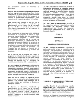 Suplemento - Registro Oficial Nº 298 – Martes 12 de Octubre del 2010 22
Los evaluadores podrán ser nacionales o
extranjeros.
Artículo 103.- Examen Nacional de evaluación de
carreras y programas académicos.- Para efectos
de evaluación se deberá establecer un examen para
estudiantes de último año, de los programas o
carreras. El examen será complementario a otros
mecanismos de evaluación y medición de la calidad.
Este examen será diseñado y aplicado por el
Consejo de Evaluación, Acreditación y
Aseguramiento de la Calidad de la Educación
Superior. El Examen estará centrado en los
conocimientos establecidos para el programa o
carrera respectiva.
En el caso de que un porcentaje mayor al 60% de
estudiantes de un programa o carrera no logre
aprobar el examen durante dos años consecutivos,
el mencionado programa o carrera será
automáticamente suprimido por el Consejo de
Evaluación, Acreditación y Aseguramiento de la
Calidad de la Educación Superior; sin perjuicio de la
aplicación de los otros procesos de evaluación y
acreditación previstos en la Constitución, en esta Ley
y su reglamento general de aplicación. Los
resultados de este examen no incidirán en el
promedio final de calificaciones y titulación del
estudiante.
En el caso de que se suprima una carrera o
programa, la institución de educación superior no
podrá abrir en el transcurso de diez años nuevas
promociones de estas carreras o programas, sin
perjuicio de asegurar que los estudiantes ya
matriculados concluyan su ciclo o año de estudios.
Art. 104.- Examen de habilitación.- El Consejo de
Evaluación, Acreditación y Aseguramiento de la
Calidad de la Educación Superior, desarrollará un
examen de habilitación para el ejercicio profesional,
en aquellas carreras que pudieran comprometer el
interés público, poniendo en riesgo esencialmente la
vida, la salud y la seguridad de la ciudadanía.
Para este tipo de carreras, los planes de estudio
deberán tener en cuenta los contenidos curriculares
básicos y los criterios sobre intensidad de la
formación práctica que establezca el Consejo de
Educación Superior.
El Consejo de Evaluación, Acreditación y
Aseguramiento de la Calidad de la Educación
Superior en coordinación con la Secretaría Nacional
de Educación Superior, Ciencia, Tecnología e
Innovación, determinarán la obligatoriedad de este
examen y expedirán el permiso respectivo para
ejercer la profesión.
Art. 105.- Inclusión de criterios de creación de
instituciones del Sistema de Educación Superior
en procesos de evaluación y acreditación.- Para
garantizar la calidad de las universidades, escuelas
politécnicas, institutos superiores técnicos,
tecnológicos, pedagógicos de artes y conservatorios
superiores, los procesos de evaluación y
acreditación deberán incluir todos los criterios
establecidos en esta Ley y en el Reglamento para la
creación de este tipo de instituciones.
Art.- 106.- Costos de la evaluación.- Los costos de
las evaluaciones externas y acreditaciones de las
instituciones de educación superior, serán
responsabilidad del Consejo de Evaluación,
Acreditación y Aseguramiento de la Calidad de la
Educación Superior.
TÍTULO VI
PERTINENCIA
CAPÍTULO 1
DEL PRINCIPIO DE PERTINENCIA
Art. 107.- Principio de pertinencia.- El principio de
pertinencia consiste en que la educación superior
responda a las expectativas y necesidades de la
sociedad, a la planificación nacional, y al régimen de
desarrollo, a la prospectiva de desarrollo científico,
humanístico y tecnológico mundial, y a la diversidad
cultural. Para ello, las instituciones de educación
superior articularán su oferta docente, de
investigación y actividades de vinculación con la
sociedad, a la demanda académica, a las
necesidades de desarrollo local, regional y nacional,
a la innovación y diversificación de profesiones y
grados académicos, a las tendencias del mercado
ocupacional local, regional y nacional, a las
tendencias demográficas locales, provinciales y
regionales; a la vinculación con la estructura
productiva actual y potencial de la provincia y la
región, y a las políticas nacionales de ciencia y
tecnología.
CAPÍTULO 2
CREACIÓN DE UNIVERSIDADES Y ESCUELAS
POLITÉCNICAS
Art. 108.- Creación de universidades y escuelas
politécnicas.- Las universidades y escuelas
politécnicas públicas y particulares se crearán por
Ley, previo informe favorable vinculante del Consejo
de Educación Superior a la Asamblea Nacional.
El informe del Consejo de Educación Superior tendrá
como base el informe previo favorable y obligatorio
 