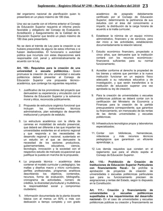 Suplemento - Registro Oficial Nº 298 – Martes 12 de Octubre del 2010 23
del organismo nacional de planificación quien lo
presentará en un plazo máximo de 180 días.
Una vez se cuente con el informe anterior el Consejo
de Educación Superior requerirá el informe previo
favorable y obligatorio del Consejo de Evaluación,
Acreditación y Aseguramiento de la Calidad de la
Educación Superior que tendrá un plazo máximo de
180 días para presentarlo.
No se dará el trámite de Ley para la creación si se
hubiere prescindido de alguno de estos informes o si
fuesen desfavorables. El funcionario o autoridad
pública que incumpla con estas disposiciones será
responsable civil, penal y administrativamente de
acuerdo con la Ley.
Art. 109.- Requisitos para la creación de una
universidad o escuela politécnica.- Quien
promueva la creación de una universidad o escuela
politécnica deberá presentar al Consejo de
Educación Superior una propuesta técnico–
académica, que contenga los siguientes requisitos:
1. Justificativo de los promotores del proyecto que
demuestren su experiencia y vinculación con el
Sistema de Educación Superior y la solvencia
moral y ética, reconocida públicamente;
2. Propuesta de estructura orgánico funcional que
incluyan los instrumentos técnicos
administrativos, plan estratégico de desarrollo
institucional y proyecto de estatuto;
3. La estructura académica con la oferta de
carreras en modalidad de estudio presencial,
que deberá ser diferente a las que imparten las
universidades existentes en el entorno regional
y que responda a las necesidades de
desarrollo regional y nacional, sustentada en
un estudio en el que se demuestre la
necesidad de los sectores productivos,
gubernamentales, educativos, ciencia,
tecnología, innovación y la sociedad con el
respectivo estudio de mercado ocupacional que
justifique la puesta en marcha de la propuesta;
4. La propuesta técnica - académica debe
contener el modelo curricular y pedagógico, las
mallas y diseños macro y micro curriculares,
perfiles profesionales, programas analíticos
describiendo los objetivos, contenidos,
recursos, forma de evaluación, bibliografía,
cronograma de actividades, número de
créditos, la diversidad pluricultural y multiétnica,
la responsabilidad social y compromiso
ciudadano;
5. Información documentada de la planta docente
básica con al menos un 60% o más con
dedicación a tiempo completo y con grado
académico de posgrado debidamente
certificado por el Consejo de Educación
Superior, determinando la pertinencia de sus
estudios con el área del conocimiento a
impartir, la distribución de la carga horaria de
acuerdo a la malla curricular;
6. Establecer la nómina de un equipo mínimo
administrativo, financiero y de servicios, para
dar inicio a las actividades, estableciendo
documentadamente la relación laboral;
7. Estudio económico financiero, proyectado a
cinco años, que demuestre que la institución
contará con los recursos económicos–
financieros suficientes para su normal
funcionamiento;
8. Acreditar conforme al derecho la propiedad de
los bienes y valores que permitan a la nueva
institución funcionar en un espacio físico
adecuado a su naturaleza educativa y de
investigación, y que serán transferidos a la
institución de educación superior una vez
aprobada su ley de creación;
9. Para la creación de universidades o escuelas
politécnicas públicas se deberá contar con la
certificación del Ministerio de Economía y
Finanzas para la creación de la partida
presupuestaria correspondiente, que garantice
su financiamiento, sin menoscabo de las rentas
de las demás universidades y escuelas
politécnicas;
10. Infraestructura tecnológica propia y laboratorios
especializados;
11. Contar con bibliotecas, hemerotecas,
videotecas y más recursos técnicos
pedagógicos que garanticen un eficiente
aprendizaje; y,
12. Los demás requisitos que consten en el
reglamento que para el efecto expida el
Consejo de Educación Superior.
Art. 110.- Prohibición de Creación de
Instituciones de Educación Superior Particulares
con financiamiento fiscal.- Se prohíbe la
aprobación de proyectos de creación de
universidades o escuelas politécnicas particulares
que para su funcionamiento precisen de
asignaciones y rentas del Estado, según lo dispuesto
en la Constitución.
Art. 111.- Creación y financiamiento de
universidades y escuelas politécnicas
supeditadas a los requerimientos del desarrollo
nacional.- En el caso de universidades y escuelas
politécnicas públicas su creación y financiamiento se
 