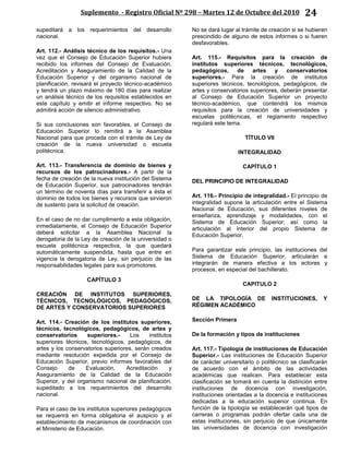 Suplemento - Registro Oficial Nº 298 – Martes 12 de Octubre del 2010 24
supeditará a los requerimientos del desarrollo
nacional.
Art. 112.- Análisis técnico de los requisitos.- Una
vez que el Consejo de Educación Superior hubiera
recibido los informes del Consejo de Evaluación,
Acreditación y Aseguramiento de la Calidad de la
Educación Superior y del organismo nacional de
planificación, revisará el proyecto técnico-académico
y tendrá un plazo máximo de 180 días para realizar
un análisis técnico de los requisitos establecidos en
este capítulo y emitir el informe respectivo. No se
admitirá acción de silencio administrativo.
Si sus conclusiones son favorables, el Consejo de
Educación Superior lo remitirá a la Asamblea
Nacional para que proceda con el trámite de Ley de
creación de la nueva universidad o escuela
politécnica.
Art. 113.- Transferencia de dominio de bienes y
recursos de los patrocinadores.- A partir de la
fecha de creación de la nueva institución del Sistema
de Educación Superior, sus patrocinadores tendrán
un término de noventa días para transferir a ésta el
dominio de todos los bienes y recursos que sirvieron
de sustento para la solicitud de creación.
En el caso de no dar cumplimento a esta obligación,
inmediatamente, el Consejo de Educación Superior
deberá solicitar a la Asamblea Nacional la
derogatoria de la Ley de creación de la universidad o
escuela politécnica respectiva, la que quedará
automáticamente suspendida, hasta que entre en
vigencia la derogatoria de Ley, sin perjuicio de las
responsabilidades legales para sus promotores.
CAPÍTULO 3
CREACIÓN DE INSTITUTOS SUPERIORES,
TÉCNICOS, TECNOLÓGICOS, PEDAGÓGICOS,
DE ARTES Y CONSERVATORIOS SUPERIORES
Art. 114.- Creación de los institutos superiores,
técnicos, tecnológicos, pedagógicos, de artes y
conservatorios superiores.- Los institutos
superiores técnicos, tecnológicos, pedagógicos, de
artes y los conservatorios superiores, serán creados
mediante resolución expedida por el Consejo de
Educación Superior, previo informes favorables del
Consejo de Evaluación, Acreditación y
Aseguramiento de la Calidad de la Educación
Superior, y del organismo nacional de planificación,
supeditado a los requerimientos del desarrollo
nacional.
Para el caso de los institutos superiores pedagógicos
se requerirá en forma obligatoria el auspicio y el
establecimiento de mecanismos de coordinación con
el Ministerio de Educación.
No se dará lugar al trámite de creación si se hubieren
prescindido de alguno de estos informes o si fueren
desfavorables.
Art. 115.- Requisitos para la creación de
institutos superiores técnicos, tecnológicos,
pedagógicos, de artes y conservatorios
superiores.- Para la creación de institutos
superiores técnicos, tecnológicos, pedagógicos, de
artes y conservatorios superiores, deberán presentar
al Consejo de Educación Superior un proyecto
técnico-académico, que contendrá los mismos
requisitos para la creación de universidades y
escuelas politécnicas, el reglamento respectivo
regulará este tema.
TÍTULO VII
INTEGRALIDAD
CAPÍTULO 1
DEL PRINCIPIO DE INTEGRALIDAD
Art. 116.- Principio de integralidad.- El principio de
integralidad supone la articulación entre el Sistema
Nacional de Educación, sus diferentes niveles de
enseñanza, aprendizaje y modalidades, con el
Sistema de Educación Superior; así como la
articulación al interior del propio Sistema de
Educación Superior.
Para garantizar este principio, las instituciones del
Sistema de Educación Superior, articularán e
integrarán de manera efectiva a los actores y
procesos, en especial del bachillerato.
CAPITULO 2
DE LA TIPOLOGÍA DE INSTITUCIONES, Y
RÉGIMEN ACADÉMICO
Sección Primera
De la formación y tipos de instituciones
Art. 117.- Tipología de instituciones de Educación
Superior.- Las instituciones de Educación Superior
de carácter universitario o politécnico se clasificarán
de acuerdo con el ámbito de las actividades
académicas que realicen. Para establecer esta
clasificación se tomará en cuenta la distinción entre
instituciones de docencia con investigación,
instituciones orientadas a la docencia e instituciones
dedicadas a la educación superior continua. En
función de la tipología se establecerán qué tipos de
carreras o programas podrán ofertar cada una de
estas instituciones, sin perjuicio de que únicamente
las universidades de docencia con investigación
 