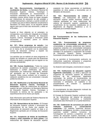 Suplemento - Registro Oficial Nº 298 – Martes 12 de Octubre del 2010 26
Art. 126.- Reconocimiento, homologación y
revalidación de títulos.- La Secretaría Nacional de
Educación Superior, Ciencia, Tecnología e
Innovación efectivizará el reconocimiento e
inscripción automática de títulos obtenidos en el
extranjero cuando dichos títulos se hayan otorgado
por instituciones de educación de alto prestigio y
calidad internacional; y siempre y cuando consten en
un listado que para el efecto elaborare anualmente la
Secretaría. En estos casos, no se requerirá trámite
alguno para que el título sea reconocido y válido en
el Ecuador.
Cuando el título obtenido en el extranjero no
corresponda a una institución integrada en el listado
referido, la Secretaría Nacional de Educación
Superior, Ciencia, Tecnología e Innovación podrá
reconocerlo e inscribirlo previo al trámite
correspondiente.
Art. 127.- Otros programas de estudio.- Las
universidades y escuelas politécnicas podrán realizar
en el marco de la vinculación con la colectividad,
cursos de educación continua y expedir los
correspondientes certificados.
Los estudios que se realicen en esos programas no
podrán ser tomados en cuenta para las titulaciones
oficiales de grado y posgrado que se regulan en los
artículos precedentes.
Art. 128.- Cursos Académicos.- Todos los cursos
académicos de carácter universitario o politécnico
destinados a conferir certificados, que fueren
organizados por instituciones extranjeras, deberán
ser aprobados por el Consejo de Educación
Superior. Estos cursos contarán con el auspicio y
validación académica de una universidad o escuela
politécnica del país.
Art. 129.- Notificación a la Secretaría Nacional de
Educación Superior, Ciencia, Tecnología e
Innovación.- Todas las instituciones de educación
superior del país notificarán a la Secretaría Nacional
de Educación Superior, Ciencia, Tecnología e
Innovación la nómina de los graduados y las
especificaciones de los títulos que expida.
Esta información será parte del Sistema Nacional de
Información de la Educación Superior.
Art. 130.- Nomenclatura de los títulos.- El Consejo
de Educación Superior unificará y armonizará las
nomenclaturas de los títulos que expidan las
instituciones de educación superior en base a un
Reglamento aprobado por el Consejo de Educación
Superior.
Art. 131.- Aceptación de títulos de bachillerato,
música y artes expedidos en otros países.- Las
instituciones del sistema de educación superior
aceptarán los títulos equivalentes al bachillerato
expedidos en otros países y reconocidos por el
Ministerio de Educación.
Art. 132.- Reconocimiento de créditos o
materias.- Las instituciones del sistema de
educación superior podrán reconocer créditos o
materias aprobadas en otras instituciones del
sistema de educación superior, sujetándose al
cumplimiento de los requisitos establecidos en el
Reglamento de Régimen Académico y en lo
dispuesto por la entidad elegida.
Sección Tercera
Del Funcionamiento de las Instituciones de
Educación Superior
Art. 133.- Funcionamiento de programas
académicos de universidades extranjeras.- Las
universidades y escuelas politécnicas que realicen
programas conjuntos con universidades extranjeras
deberán suscribir un convenio especial, que debe ser
sometido a la aprobación y supervisión del Consejo
de Educación Superior. Dichos programas
funcionarán únicamente en la sede matriz.
No se permitirá el funcionamiento autónomo de
instituciones superiores extranjeras o programas
académicos específicos de ellas en el país.
Su titulación será otorgada y reconocida en conjunto.
Art. 134.- Instituciones de educación superior
legalmente autorizadas.- La oferta y ejecución de
programas de educación superior es atribución
exclusiva de las instituciones legalmente
autorizadas. Se prohíbe el funcionamiento de
instituciones que impartan educación superior sean
nacionales o extranjeras, sin sujetarse a los
procedimientos de creación o aprobación
establecidos en esta ley.
El incumplimiento de ésta disposición motivará las
acciones legales correspondientes.
El Consejo de Educación Superior publicará la lista
de las instituciones del sistema de educación
superior legalmente reconocidas, y mantendrá
actualizada esta información en un portal electrónico.
Art. 135.- Celebración de convenios por parte de
institutos superiores y conservatorios
superiores.- Los institutos superiores técnicos,
tecnológicos, pedagógicos, de artes y conservatorios
superiores podrán celebrar convenios de
homologación de carreras y programas con otros
centros de educación superior nacionales o del
exterior, de lo cual informarán la Secretaría Nacional
 