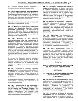 Suplemento - Registro Oficial Nº 298 – Martes 12 de Octubre del 2010 27
de Educación Superior, Ciencia, Tecnología e
Innovación, para su aprobación y supervisión.
Art. 136.- Trabajos realizados por investigadores
y expertos extranjeros.- El reporte final de los
proyectos de investigación deberán ser entregados
por los centros de educación superior, en copia
electrónica a la Secretaría Nacional de Educación
Superior Ciencia, Tecnología e Innovación.
Esta información será parte del Sistema Nacional de
Información de la Educación Superior.
Art. 137.- Entrega de información a la Secretaría
Nacional de Educación Superior, Ciencia,
Tecnología e Innovación.- Las instituciones del
Sistema de Educación Superior obligatoriamente
suministrarán a la Secretaría Nacional de Educación
Superior, Ciencia, Tecnología e Innovación la
información que le sea solicitada.
Art. 138.- Fomento de las relaciones
interinstitucionales entre las instituciones de
educación superior.- Las instituciones del Sistema
de Educación Superior fomentarán las relaciones
interinstitucionales entre universidades, escuelas
politécnicas e institutos superiores técnicos,
tecnológicos, pedagógicos, de artes y conservatorios
superiores tanto nacionales como internacionales, a
fin de facilitar la movilidad docente, estudiantil y de
investigadores, y la relación en el desarrollo de sus
actividades académicas, culturales, de investigación
y de vinculación con la sociedad.
El Consejo de Educación Superior coordinará
acciones con el organismo rector de la política
educativa nacional para definir las áreas que
deberán robustecerse en el bachillerato, como
requisito para ingresar a un centro de educación
superior.
Art. 139.- Articulación de carreras y programas
pedagógicos.- A fin de establecer integralidad entre
el Sistema de Educación Superior y el sistema
educativo nacional, los institutos superiores de
pedagogía se articularán a la Universidad Nacional
de Educación.
En igual sentido, institutos superiores de artes y los
conservatorios superiores se articularán a la
Universidad de las Artes.
Art. 140. - Articulación de los programas y
actividades de investigación del sector público
con el Sistema de Educación Superior.- Los
centros e instituciones del Sector Público que
realicen investigaciones en cualquier área,
articularán sus actividades de investigación con una
universidad o escuela politécnica pública.
Art. 141.- Difusión y promoción de carreras o
programas académicos.- La difusión y promoción
de carreras o programas académicos que realicen
las instituciones de educación superior serán claras y
precisas, de manera tal que no generen falsas
expectativas ni induzcan a confusión entre los
diferentes niveles de formación; la inobservancia
será sancionada por el Consejo de Educación
Superior de acuerdo con la Ley.
Art. 142.- Sistema de seguimiento a graduados.-
Todas las instituciones del sistema de educación
superior, públicas y particulares, deberán
instrumentar un sistema de seguimiento a sus
graduados y sus resultados serán remitidos para
conocimiento del Consejo de Evaluación,
Acreditación y Aseguramiento de la Calidad de la
Educación Superior.
Art. 143.- Bibliotecas.- Las instituciones de
educación superior públicas y particulares
desarrollarán e integrarán sistemas interconectados
de bibliotecas a fin de promover el acceso igualitario
a los acervos existentes, y facilitar préstamos e
intercambios bibliográficos. Participarán en
bibliotecas digitales y sistemas de archivo en línea
de publicaciones académicas a nivel mundial.
Art. 144.- Tesis Digitalizadas.- Todas las
instituciones de educación superior estarán
obligadas a entregar las tesis que se elaboren para
la obtención de títulos académicos de grado y
posgrado en formato digital para ser integradas al
Sistema Nacional de Información de la Educación
Superior del Ecuador para su difusión pública
respetando los derechos de autor.
TÍTULO VIII
AUTODETERMINACIÓN PARA LA PRODUCCIÓN
DEL PENSAMIENTO Y CONOCIMIENTO
CAPÍTULO 1
DEL PRINCIPIO DE AUTODETERMINACIÓN PARA
LA PRODUCCIÓN DEL PENSAMIENTO Y
CONOCIMIENTO
Art. 145.- Principio de autodeterminación para la
producción del pensamiento y conocimiento.- El
principio de autodeterminación consiste en la
generación de condiciones de independencia para la
enseñanza, generación y divulgación de
conocimientos en el marco del diálogo de saberes, la
universalidad del pensamiento, y los avances
científico-tecnológicos locales y globales.
Art. 146.- Garantía de la libertad de cátedra e
investigativa.- En las universidades y escuelas
politécnicas se garantiza la libertad de cátedra, en
pleno ejercicio de su autonomía responsable,
 