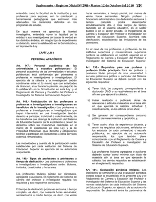 Suplemento - Registro Oficial Nº 298 – Martes 12 de Octubre del 2010 28
entendida como la facultad de la institución y sus
profesores para exponer, con la orientación y
herramientas pedagógicas que estimaren más
adecuadas, los contenidos definidos en los
programas de estudio.
De igual manera se garantiza la libertad
investigativa, entendida como la facultad de la
entidad y sus investigadores de buscar la verdad en
los distintos ámbitos, sin ningún tipo de impedimento
u obstáculo, salvo lo establecido en la Constitución y
en la presente Ley.
CAPÍTULO II
PERSONAL ACADÉMICO
Art. 147.- Personal académico de las
universidades y escuelas politécnicas.- El
personal académico de las universidades y escuelas
politécnicas está conformado por profesores o
profesoras e investigadores o investigadoras. El
ejercicio de la cátedra y la investigación podrán
combinarse entre sí, lo mismo que con actividades
de dirección, si su horario lo permite, sin perjuicio de
lo establecido en la Constitución en esta Ley, y el
Reglamento de Carrera y Escalafón del Profesor e
Investigador del Sistema de Educación Superior.
Art. 148.- Participación de los profesores o
profesoras e investigadores o investigadoras en
beneficios de la investigación.- Los profesores o
profesoras e investigadores o investigadoras que
hayan intervenido en una investigación tendrán
derecho a participar, individual o colectivamente, de
los beneficios que obtenga la institución del Sistema
de Educación Superior por la explotación o cesión de
derechos sobre las invenciones realizadas en el
marco de lo establecido en esta Ley y la de
Propiedad Intelectual. Igual derecho y obligaciones
tendrán si participan en consultorías u otros servicios
externos remunerados.
Las modalidades y cuantía de la participación serán
establecidas por cada institución del Sistema de
Educación Superior en ejercicio de su autonomía
responsable.
Art. 149.- Tipos de profesores o profesoras y
tiempo de dedicación.- Los profesores o profesoras
e investigadores o investigadoras serán: titulares,
invitados, ocasionales u honorarios.
Los profesores titulares podrán ser principales,
agregados o auxiliares. El reglamento del sistema de
carrera del profesor e investigador regulará los
requisitos y sus respectivos concursos.
El tiempo de dedicación podrá ser exclusiva o tiempo
completo, es decir, con cuarenta horas semanales;
semiexclusiva o medio tiempo, es decir, con veinte
horas semanales; a tiempo parcial, con menos de
veinte horas semanales. Ningún profesor o
funcionario administrativo con dedicación exclusiva o
tiempo completo podrá desempeñar
simultáneamente dos o más cargos de tiempo
completo en el sistema educativo, en el sector
público o en el sector privado. El Reglamento de
Carrera y Escalafón del Profesor e Investigador del
Sistema de Educación Superior. Normará esta
clasificación, estableciendo las limitaciones de los
profesores.
En el caso de los profesores o profesoras de los
institutos superiores y conservatorios superiores
públicos se establecerá un capítulo especial en el
Reglamento de Carrera y Escalafón del Profesor e
Investigador del Sistema de Educación Superior.
Art. 150.- Requisitos para ser profesor o
profesora titular principal.- Para ser profesor o
profesora titular principal de una universidad o
escuela politécnica pública o particular del Sistema
de Educación Superior se deberá cumplir con los
siguientes requisitos:
a) Tener título de posgrado correspondiente a
doctorado (PhD o su equivalente) en el área
afín en que ejercerá la cátedra;
b) Haber realizado o publicado obras de
relevancia o artículos indexados en el área afín
en que ejercerá la cátedra, individual o
colectivamente, en los últimos cinco años;
c) Ser ganador del correspondiente concurso
público de merecimientos y oposición; y,
d) Tener cuatro años de experiencia docente, y
reunir los requisitos adicionales, señalados en
los estatutos de cada universidad o escuela
politécnica, en ejercicio de su autonomía
responsable, los que tendrán plena
concordancia con el Reglamento de Carrera y
Escalafón del Profesor e Investigador del
Sistema de Educación Superior.
Los profesores titulares agregados o auxiliares
deberán contar como mínimo con título de
maestría afín al área en que ejercerán la
cátedra, los demás requisitos se establecerán
en el reglamento respectivo.
Art. 151.- Evaluación periódica integral.- Los
profesores se someterán a una evaluación periódica
integral según lo establecido en la presente Ley y el
Reglamento de Carrera y Escalafón del Profesor e
Investigador del Sistema de Educación Superior y las
normas estatutarias de cada institución del Sistema
de Educación Superior, en ejercicio de su autonomía
responsable. Se observará entre los parámetros de
 