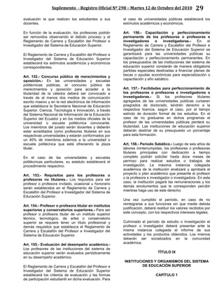 Suplemento - Registro Oficial Nº 298 – Martes 12 de Octubre del 2010 29
evaluación la que realicen los estudiantes a sus
docentes.
En función de la evaluación, los profesores podrán
ser removidos observando el debido proceso y el
Reglamento de Carrera y Escalafón del Profesor e
Investigador del Sistema de Educación Superior.
El Reglamento de Carrera y Escalafón del Profesor e
Investigador del Sistema de Educación Superior
establecerá los estímulos académicos y económicos
correspondientes.
Art. 152.- Concurso público de merecimientos y
oposición.- En las universidades y escuelas
politécnicas públicas, el concurso público de
merecimientos y oposición para acceder a la
titularidad de la cátedra deberá ser convocado a
través de al menos dos medios de comunicación
escrito masivo y en la red electrónica de información
que establezca la Secretaría Nacional de Educación
Superior, Ciencia, Tecnología e Innovación, a través
del Sistema Nacional de Información de la Educación
Superior del Ecuador y en los medios oficiales de la
universidad o escuela politécnica convocante.
Los miembros del jurado serán docentes y deberán
estar acreditados como profesores titulares en sus
respectivas universidades y estarán conformados por
un 40% de miembros externos a la universidad o
escuela politécnica que está ofreciendo la plaza
titular.
En el caso de las universidades y escuelas
politécnicas particulares, su estatuto establecerá el
procedimiento respectivo.
Art. 153.- Requisitos para los profesores o
profesoras no titulares.- Los requisitos para ser
profesor o profesora invitado, ocasional u honorario
serán establecidos en el Reglamento de Carrera y
Escalafón del Profesor e Investigador del Sistema de
Educación Superior.
Art. 154.- Profesor o profesora titular en institutos
superiores y conservatorios superiores.- Para ser
profesor o profesora titular de un instituto superior
técnico, tecnológico, de artes o conservatorio
superior se requiere tener un título profesional y
demás requisitos que establezca el Reglamento de
Carrera y Escalafón del Profesor e Investigador del
Sistema de Educación Superior.
Art. 155.- Evaluación del desempeño académico.-
Los profesores de las instituciones del sistema de
educación superior serán evaluados periódicamente
en su desempeño académico.
El Reglamento de Carrera y Escalafón del Profesor e
Investigador del Sistema de Educación Superior
establecerá los criterios de evaluación y las formas
de participación estudiantil en dicha evaluación. Para
el caso de universidades públicas establecerá los
estímulos académicos y económicos.
Art. 156.- Capacitación y perfeccionamiento
permanente de los profesores o profesoras e
investigadores o investigadoras.- En el
Reglamento de Carrera y Escalafón del Profesor e
Investigador del Sistema de Educación Superior se
garantizará para las universidades públicas su
capacitación y perfeccionamiento permanentes. En
los presupuestos de las instituciones del sistema de
educación superior constarán de manera obligatoria
partidas especiales destinadas a financiar planes de
becas o ayudas económicas para especialización o
capacitación y año sabático.
Art. 157.- Facilidades para perfeccionamiento de
los profesores o profesoras e investigadores o
investigadoras.- Si los profesores titulares
agregados de las universidades públicas cursaren
posgrados de doctorado, tendrán derecho a la
respectiva licencia, según el caso, por el tiempo
estricto de duración formal de los estudios. En el
caso de no graduarse en dichos programas el
profesor de las universidades públicas perderá su
titularidad. Las instituciones de educación superior
deberán destinar de su presupuesto un porcentaje
para esta formación.
Art. 158.- Período Sabático.- Luego de seis años de
labores ininterrumpidas, los profesores o profesoras
titulares principales con dedicación a tiempo
completo podrán solicitar hasta doce meses de
permiso para realizar estudios o trabajos de
investigación. La máxima instancia colegiada
académica de la institución analizará y aprobará el
proyecto o plan académico que presente el profesor
o la profesora e investigador o investigadora. En este
caso, la institución pagará las remuneraciones y los
demás emolumentos que le corresponden percibir
mientras haga uso de este derecho.
Una vez cumplido el período, en caso de no
reintegrarse a sus funciones sin que medie debida
justificación, deberá restituir los valores recibidos por
este concepto, con los respectivos intereses legales.
Culminado el período de estudio o investigación el
profesor o investigador deberá presentar ante la
misma instancia colegiada el informe de sus
actividades y los productos obtenidos. Los mismos
deberán ser socializados en la comunidad
académica.
TÍTULO IX
INSTITUCIONES Y ORGANISMOS DEL SISTEMA
DE EDUCACIÓN SUPERIOR
CAPÍTULO 1
 