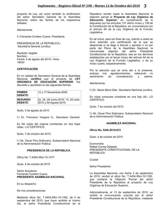 Suplemento - Registro Oficial Nº 298 – Martes 12 de Octubre del 2010 3
proyecto de Ley, así como también la certificación
del señor Secretario General de la Asamblea
Nacional, sobre las fechas de los respectivos
debates.
Atentamente,
f.) Fernando Cordero Cueva, Presidente.
PRESIDENCIA DE LA REPÚBLICA.-
Secretaría General Jurídica
Recibido: Ilegible
Nombre:………………………………
Fecha: 5 de agosto del 2010.- Hora:
18h03
CERTIFICACIÓN
En mi calidad de Secretario General de la Asamblea
Nacional, certifico que el proyecto de LEY
ORGÁNICA DE EDUCACIÓN SUPERIOR, fue
discutido y aprobado en las siguientes fechas:
PRIMER
DEBATE:
12 y 17-Noviembre-2009
SEGUNDO
DEBATE:
22, 24, 29-Junio-2010; 13, 20-Julio-
2010 y 04-Agosto-2010
Quito, 5 de agosto de 2010
f.) Dr. Francisco Vergara O., Secretario General.
Es fiel copia del original constantes en dos fojas
útiles.- LO CERTIFICO.
Quito, 7 de octubre del 2010.
f.) Ab. Oscar Pico Solórzano, Subsecretario Nacional
de la Administración Pública.
PRESIDENCIA DE LA REPÚBLICA
Oficio No. T.4454-SNJ-10-1477
Quito, 4 de octubre de 2010
Señor Arquitecto
Fernando Cordero Cueva
PRESIDENTE ASAMBLEA NACIONAL
En su despacho
De mis consideraciones:
Mediante oficio No. T.4454-SNJ-10-1352, de 3 de
septiembre del 2010, que fuera recibido el mismo
día, el señor Presidente Constitucional de la
República remitió hasta la Asamblea Nacional la
objeción parcial al Proyecto de Ley Orgánica de
Educación Superior, en cumplimiento de lo
dispuesto por los artículos 137 último inciso y 138 de
la Constitución de la República, en concordancia con
el artículo 64 de la Ley Orgánica de la Función
Legislativa.
En tal virtud, para los fines de Ley, solicito a usted se
sirva extender una certificación de la que se
desprenda si se llegó a discutir y aprobar o no por
parte del Pleno de la Asamblea Nacional, la
mencionada objeción del señor Presidente
Constitucional de la República, sea en los términos
establecidos por el tercer inciso del artículo 64 de la
Ley Orgánica de la Función Legislativa, o de su
inciso cuarto, respectivamente.
Por la atención que se sirva dar a la presente,
anticipo mis agradecimientos, reiterando mi
sentimiento de consideración y estima.
Atentamente,
f.) Dr. Alexis Mera Giler, Secretario Nacional Jurídico.
Es copia compulsa constante en una foja útil.- LO
CERTIFICO.
Quito, 7 de octubre del 2010.
f.) Ab. Oscar Pico Solórzano, Subsecretario Nacional
de la Administración Pública.
ASAMBLEA NACIONAL
Oficio No. SAN-2010-672
Quito, 4 de octubre de 2010
Economista
Rafael Correa Delgado
PRESIDENTE CONSTITUCIONAL DE LA
REPÚBLICA
Ciudad
Señor Presidente:
La Asamblea Nacional, con fecha 3 de septiembre
de 2010, recibió el oficio No. T.4454-SNJ-10-1352,
que contiene la Objeción Parcial del señor
Presidente de la República al proyecto de Ley
Orgánica de Educación Superior.
Adicionalmente, el 13 de septiembre de 2010, se
recibió la comunicación suscrita por el señor
Presidente Constitucional de la República, mediante
 