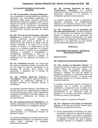 Suplemento - Registro Oficial Nº 298 – Martes 12 de Octubre del 2010 30
DE LAS INSTITUCIONES DE EDUCACIÓN
SUPERIOR
Art. 159.- Universidades y Escuelas Politécnicas.-
Las universidades y escuelas politécnicas públicas y
particulares son comunidades académicas con
personería jurídica propia, autonomía académica,
administrativa, financiera y orgánica, acorde con los
objetivos del régimen de desarrollo y los principios
establecidos en la Constitución; esencialmente
pluralistas y abiertas a todas las corrientes y formas
del pensamiento universal expuestas de manera
científica.
Art. 160.- Fines de las Universidades y Escuelas
Politécnicas.- Corresponde a las universidades y
escuelas politécnicas producir propuestas y
planteamientos para buscar la solución de los
problemas del país; propiciar el diálogo entre las
culturas nacionales y de éstas con la cultura
universal; la difusión y el fortalecimiento de sus
valores en la sociedad ecuatoriana; la formación
profesional, técnica y científica de sus estudiantes,
profesores o profesoras e investigadores o
investigadoras, contribuyendo al logro de una
sociedad más justa, equitativa y solidaria, en
colaboración con los organismos del Estado y la
sociedad.
Art. 161.- Prohibición de lucro.- Las instituciones
del sistema de educación superior no tendrán fines
de lucro según lo prevé la Constitución de la
República del Ecuador; dicho carácter será
garantizado y asegurado por el Consejo de
Educación Superior.
Art. 162.- Institutos Superiores Técnicos y
Tecnológicos.- Los institutos superiores técnicos y
tecnológicos son instituciones dedicadas a la
formación profesional en disciplinas técnicas y
tecnológicas.
Los institutos superiores técnicos y tecnológicos de
carácter particular son establecimientos educativos
con personería jurídica propia. Tienen capacidad de
autogestión administrativa y financiera sujetos a las
competencias y atribuciones del Consejo de
Educación Superior.
Art. 163.- Institutos Superiores Pedagógicos.- Los
institutos pedagógicos son instituciones dedicadas a
la formación docente y a la investigación aplicada.
Los institutos pedagógicos se articularán
académicamente a la Universidad Nacional de
Educación “UNAE”.
Los institutos pedagógicos de carácter particular son
establecimientos educativos con personería jurídica
propia. Tienen capacidad de autogestión
administrativa-financiera.
Art. 164.- Institutos Superiores de Artes y
Conservatorios Superiores.- Los institutos
superiores de artes y conservatorios superiores son
instituciones dedicadas a la formación e
investigación aplicada en estas disciplinas.
Los institutos superiores de artes y conservatorios
superiores particulares son establecimientos
educativos con personería jurídica propia. Tienen
capacidad de autogestión administrativa y financiera.
Art. 165.- Articulación con los parámetros del
Plan Nacional de Desarrollo.- Constituye obligación
de las instituciones del Sistema de Educación
Superior, la articulación con los parámetros que
señale el Plan Nacional de Desarrollo en las áreas
establecidas en la Constitución de la República, en la
presente Ley y sus reglamentos, así como también
con los objetivos del régimen de desarrollo.
CAPÍTULO 2
ORGANISMOS QUE RIGEN EL SISTEMA DE
EDUCACIÓN SUPERIOR
Sección Primera
DEL CONSEJO DE EDUCACIÓN SUPERIOR
Art. 166.- Consejo de Educación Superior.- El
Consejo de Educación Superior es el organismo de
derecho público con personería jurídica, con
patrimonio propio, independencia administrativa,
financiera y operativa, que tiene por objetivo la
planificación, regulación y coordinación interna del
Sistema de Educación Superior, y la relación entre
sus distintos actores con la Función Ejecutiva y la
sociedad ecuatoriana.
El Consejo de Educación Superior funcionará en
coordinación con el Consejo de Evaluación,
Acreditación y Aseguramiento de la Calidad de la
Educación Superior y no podrá conformarse por
representantes de las instituciones objeto de
regulación ni por aquellos que tengan intereses en
las áreas que vayan a ser reguladas.
Tendrá su sede en la capital de la República.
Art. 167.- Integración del Consejo de Educación
Superior.- El Consejo de Educación Superior estará
integrado por los siguientes miembros:
a) Cuatro representantes del Ejecutivo que serán:
el Secretario Nacional de Educación Superior,
Ciencia Tecnología e Innovación; el Secretario
Técnico del Sistema Nacional de Planificación o
su delegado; el Ministro que dirija el Sistema
Educativo Nacional o su delegado; el Ministro
 