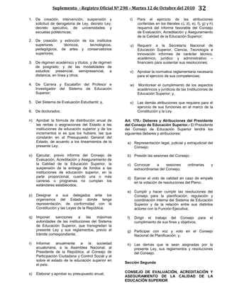 Suplemento - Registro Oficial Nº 298 – Martes 12 de Octubre del 2010 32
1. De creación, intervención, suspensión y
solicitud de derogatoria de Ley, decreto Ley,
decreto ejecutivo, de universidades y
escuelas politécnicas;
2. De creación y extinción de los institutos
superiores técnicos, tecnológicos,
pedagógicos, de artes y conservatorios
superiores;
3. De régimen académico y títulos, y de régimen
de posgrado; y de las modalidades de
estudios: presencial, semipresencial, a
distancia, en línea y otros;
4. De Carrera y Escalafón del Profesor e
Investigador del Sistema de Educación
Superior;
5. Del Sistema de Evaluación Estudiantil; y,
6. De doctorados.
n) Aprobar la fórmula de distribución anual de
las rentas o asignaciones del Estado a las
instituciones de educación superior y de los
incrementos si es que los hubiere, las que
constarán en el Presupuesto General del
Estado, de acuerdo a los lineamientos de la
presente Ley;
o) Ejecutar, previo informe del Consejo de
Evaluación, Acreditación y Aseguramiento de
la Calidad de la Educación Superior, la
suspensión de la entrega de fondos a las
instituciones de educación superior, en la
parte proporcional, cuando una o más
carreras o programas no cumplan los
estándares establecidos;
p) Designar a sus delegados ante los
organismos del Estado donde tenga
representación, de conformidad con la
Constitución y las Leyes de la República;
q) Imponer sanciones a las máximas
autoridades de las instituciones del Sistema
de Educación Superior, que transgredan la
presente Ley y sus reglamentos, previo el
trámite correspondiente;
r) Informar anualmente a la sociedad
ecuatoriana, a la Asamblea Nacional, al
Presidente de la República, al Consejo de
Participación Ciudadana y Control Social y al
sobre el estado de la educación superior en
el país;
s) Elaborar y aprobar su presupuesto anual;
t) Para el ejercicio de las atribuciones
conferidas en los literales c), d), e), f), g) y h)
requerirá del informe favorable del Consejo
de Evaluación, Acreditación y Aseguramiento
de la Calidad de la Educación Superior;
u) Requerir a la Secretaría Nacional de
Educación Superior, Ciencia, Tecnología e
Innovación informes de carácter técnico,
académico, jurídico y administrativo –
financiero para sustentar sus resoluciones;
v) Aprobar la normativa reglamentaria necesaria
para el ejercicio de sus competencias;
w) Monitorear el cumplimiento de los aspectos
académicos y jurídicos de las Instituciones de
Educación Superior; y,
x) Las demás atribuciones que requiera para el
ejercicio de sus funciones en el marco de la
Constitución y la Ley.
Art. 170.- Deberes y Atribuciones del Presidente
del Consejo de Educación Superior.- El Presidente
del Consejo de Educación Superior tendrá los
siguientes deberes y atribuciones:
a) Representación legal, judicial y extrajudicial del
Consejo;
b) Presidir las sesiones del Consejo;
c) Convocar a sesiones ordinarias y
extraordinarias del Consejo;
d) Ejercer el voto de calidad en caso de empate
en la votación de resoluciones del Pleno;
e) Cumplir y hacer cumplir las resoluciones del
Consejo para la planificación, regulación y
coordinación interna del Sistema de Educación
Superior y de la relación entre sus distintos
actores con la Función Ejecutiva;
f) Dirigir el trabajo del Consejo para el
cumplimiento de sus fines y objetivos;
g) Participar con voz y voto en el Consejo
Nacional de Planificación; y,
h) Las demás que le sean asignadas por la
presente Ley, sus reglamentos y resoluciones
del Consejo.
Sección Segunda
CONSEJO DE EVALUACIÓN, ACREDITACIÓN Y
ASEGURAMIENTO DE LA CALIDAD DE LA
EDUCACIÓN SUPERIOR
 