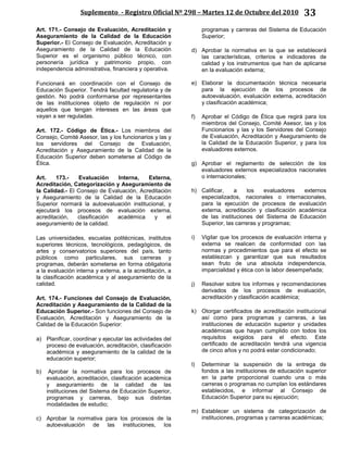 Suplemento - Registro Oficial Nº 298 – Martes 12 de Octubre del 2010 33
Art. 171.- Consejo de Evaluación, Acreditación y
Aseguramiento de la Calidad de la Educación
Superior.- El Consejo de Evaluación, Acreditación y
Aseguramiento de la Calidad de la Educación
Superior es el organismo público técnico, con
personería jurídica y patrimonio propio, con
independencia administrativa, financiera y operativa.
Funcionará en coordinación con el Consejo de
Educación Superior. Tendrá facultad regulatoria y de
gestión. No podrá conformarse por representantes
de las instituciones objeto de regulación ni por
aquellos que tengan intereses en las áreas que
vayan a ser reguladas.
Art. 172.- Código de Ética.- Los miembros del
Consejo, Comité Asesor, las y los funcionarios y las y
los servidores del Consejo de Evaluación,
Acreditación y Aseguramiento de la Calidad de la
Educación Superior deben someterse al Código de
Ética.
Art. 173.- Evaluación Interna, Externa,
Acreditación, Categorización y Aseguramiento de
la Calidad.- El Consejo de Evaluación, Acreditación
y Aseguramiento de la Calidad de la Educación
Superior normará la autoevaluación institucional, y
ejecutará los procesos de evaluación externa,
acreditación, clasificación académica y el
aseguramiento de la calidad.
Las universidades, escuelas politécnicas, institutos
superiores técnicos, tecnológicos, pedagógicos, de
artes y conservatorios superiores del país, tanto
públicos como particulares, sus carreras y
programas, deberán someterse en forma obligatoria
a la evaluación interna y externa, a la acreditación, a
la clasificación académica y al aseguramiento de la
calidad.
Art. 174.- Funciones del Consejo de Evaluación,
Acreditación y Aseguramiento de la Calidad de la
Educación Superior.- Son funciones del Consejo de
Evaluación, Acreditación y Aseguramiento de la
Calidad de la Educación Superior:
a) Planificar, coordinar y ejecutar las actividades del
proceso de evaluación, acreditación, clasificación
académica y aseguramiento de la calidad de la
educación superior;
b) Aprobar la normativa para los procesos de
evaluación, acreditación, clasificación académica
y aseguramiento de la calidad de las
instituciones del Sistema de Educación Superior,
programas y carreras, bajo sus distintas
modalidades de estudio;
c) Aprobar la normativa para los procesos de la
autoevaluación de las instituciones, los
programas y carreras del Sistema de Educación
Superior;
d) Aprobar la normativa en la que se establecerá
las características, criterios e indicadores de
calidad y los instrumentos que han de aplicarse
en la evaluación externa;
e) Elaborar la documentación técnica necesaria
para la ejecución de los procesos de
autoevaluación, evaluación externa, acreditación
y clasificación académica;
f) Aprobar el Código de Ética que regirá para los
miembros del Consejo, Comité Asesor, las y los
Funcionarios y las y los Servidores del Consejo
de Evaluación, Acreditación y Aseguramiento de
la Calidad de la Educación Superior, y para los
evaluadores externos.
g) Aprobar el reglamento de selección de los
evaluadores externos especializados nacionales
o internacionales;
h) Calificar, a los evaluadores externos
especializados, nacionales o internacionales,
para la ejecución de procesos de evaluación
externa, acreditación y clasificación académica
de las instituciones del Sistema de Educación
Superior, las carreras y programas;
i) Vigilar que los procesos de evaluación interna y
externa se realicen de conformidad con las
normas y procedimientos que para el efecto se
establezcan y garantizar que sus resultados
sean fruto de una absoluta independencia,
imparcialidad y ética con la labor desempeñada;
j) Resolver sobre los informes y recomendaciones
derivados de los procesos de evaluación,
acreditación y clasificación académica;
k) Otorgar certificados de acreditación institucional
así como para programas y carreras, a las
instituciones de educación superior y unidades
académicas que hayan cumplido con todos los
requisitos exigidos para el efecto. Este
certificado de acreditación tendrá una vigencia
de cinco años y no podrá estar condicionado;
l) Determinar la suspensión de la entrega de
fondos a las instituciones de educación superior
en la parte proporcional cuando una o más
carreras o programas no cumplan los estándares
establecidos, e informar al Consejo de
Educación Superior para su ejecución;
m) Establecer un sistema de categorización de
instituciones, programas y carreras académicas;
 