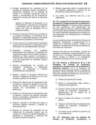 Suplemento - Registro Oficial Nº 298 – Martes 12 de Octubre del 2010 34
n) Divulgar ampliamente los resultados de los
procesos de evaluación externa, acreditación y
clasificación académica con el propósito de
orientar a la sociedad ecuatoriana sobre la
calidad y características de las instituciones,
programas y carreras del sistema de educación
superior;
Asesorar al Ministerio de Educación en la
implementación y ejecución de la evaluación
y acreditación para la educación básica y
media, con fines de articulación con la
educación superior;
o) Presentar anualmente informe de sus labores a
la sociedad ecuatoriana, al Presidente de la
República, a la Asamblea Nacional, y al Consejo
de Participación Ciudadana y Control Social;
p) Firmar convenios con instituciones de educación
superior para la formación y capacitación de los
evaluadores a fin de profesionalizar esta labor;
q) Establecer convenios con entidades
internacionales de evaluación y acreditación de
la educación superior para armonizar procesos y
participar de redes; propiciar la evaluación y
reconocimiento internacional de este organismo
y de las instituciones de educación superior
ecuatorianas;
r) Ejecutar prioritariamente los procesos de
evaluación, acreditación y clasificación
académica de programas y carreras
consideradas de interés público;
s) Diseñar y aplicar la Evaluación Nacional de
Carreras y Programas de último año, así como
procesar y publicar sus resultados;
t) Elaborar los informes que le corresponden para
la creación y solicitud de derogatoria de la Ley,
decreto Ley, decreto, convenio o acuerdo de
creación de universidades y escuelas
politécnicas;
u) Elaborar los informes que le corresponden para
la creación y extinción de institutos superiores
técnicos, tecnológicos, pedagógicos, de artes y
conservatorios superiores;
v) Elaborar y aprobar la normativa que regule su
estructura orgánica funcional, y elaborar su
presupuesto anual;
w) Elaborar los informes de suspensión de las
instituciones de educación superior que no
cumplan los criterios de calidad establecidos, y
someterlos a conocimiento y resolución del
Consejo de Educación Superior;
x) Realizar seguimiento sobre el cumplimiento de
los aspectos académicos y jurídicos de las
Instituciones de Educación Superior; y,
y) Los demás que determine esta ley y sus
reglamentos.
Art. 175.- Integración del Consejo de Evaluación,
Acreditación y Aseguramiento de la Calidad de la
Educación Superior.- El Consejo estará integrado
por seis académicos. Tres seleccionados por
concurso público de méritos y oposición organizado
por el Consejo Nacional Electoral, quienes cumplirán
los mismos requisitos dispuestos para ser Rector de
una universidad y tres designados por el Presidente
de la República.
Los seis académicos que conformarán el Consejo de
Evaluación, Acreditación y Aseguramiento de la
Calidad de la Educación Superior, elegirán a su
presidenta o presidente de entre los tres académicos
nominados por el Ejecutivo.
Durarán cinco años en sus funciones, y podrán ser
reelegidos o designados, consecutivamente o no, por
una sola vez, y no podrán desempeñar otro cargo
público excepto la cátedra o la investigación
universitaria o politécnica si su horario lo permite.
Art. 176.- Deberes y Atribuciones de la o del
Presidente del Consejo de Evaluación,
Acreditación y Aseguramiento de la Calidad de la
Educación Superior.- La o el Presidente del
Consejo tendrá los siguientes deberes y atribuciones
ejecutivas a tiempo completo, por un período fijo de
cinco años pudiendo ser reelecto por una sola vez, y
tendrá las siguientes funciones:
a) Presidir las sesiones del Consejo;
b) Ejercer su representación legal, judicial y
extrajudicial del organismo;
c) Cumplir y hacer cumplir las resoluciones del
Consejo de Evaluación, Acreditación y
Aseguramiento de la Calidad de la
Educación Superior;
d) Dirigir el trabajo del Consejo y su Comité
Asesor;
e) Disponer al Comité Asesor la elaboración de
modelos de evaluación, acreditación y
categorización; y,
f) Las demás que le confieran la presente Ley
y sus reglamentos.
Art. 177.- Requisitos para ser miembro del
Consejo de Evaluación, Acreditación y
 