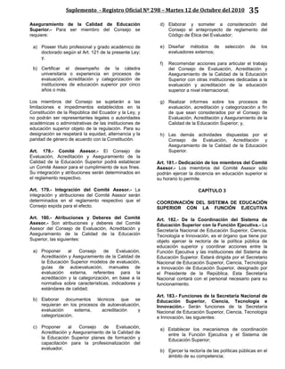 Suplemento - Registro Oficial Nº 298 – Martes 12 de Octubre del 2010 35
Aseguramiento de la Calidad de Educación
Superior.- Para ser miembro del Consejo se
requiere:
a) Poseer título profesional y grado académico de
doctorado según el Art. 121 de la presente Ley;
y,
b) Certificar el desempeño de la cátedra
universitaria o experiencia en procesos de
evaluación, acreditación y categorización de
instituciones de educación superior por cinco
años o más.
Los miembros del Consejo se sujetarán a las
limitaciones e impedimentos establecidos en la
Constitución de la República del Ecuador y la Ley, y
no podrán ser representantes legales o autoridades
académicas o administrativas de las instituciones de
educación superior objeto de la regulación. Para su
designación se respetará la equidad, alternancia y la
paridad de género de acuerdo con la Constitución.
Art. 178.- Comité Asesor.- El Consejo de
Evaluación, Acreditación y Aseguramiento de la
Calidad de la Educación Superior podrá establecer
un Comité Asesor para el cumplimiento de sus fines.
Su integración y atribuciones serán determinados en
el reglamento respectivo.
Art. 179.- Integración del Comité Asesor.- La
integración y atribuciones del Comité Asesor serán
determinados en el reglamento respectivo que el
Consejo expida para el efecto.
Art. 180.- Atribuciones y Deberes del Comité
Asesor.- Son atribuciones y deberes del Comité
Asesor del Consejo de Evaluación, Acreditación y
Aseguramiento de la Calidad de la Educación
Superior, las siguientes:
a) Proponer al Consejo de Evaluación,
Acreditación y Aseguramiento de la Calidad de
la Educación Superior modelos de evaluación,
guías de autoevaluación, manuales de
evaluación externa, referentes para la
acreditación y la categorización, en base a la
normativa sobre características, indicadores y
estándares de calidad;
b) Elaborar documentos técnicos que se
requieran en los procesos de autoevaluación,
evaluación externa, acreditación y
categorización;
c) Proponer al Consejo de Evaluación,
Acreditación y Aseguramiento de la Calidad de
la Educación Superior planes de formación y
capacitación para la profesionalización del
evaluador;
d) Elaborar y someter a consideración del
Consejo el anteproyecto de reglamento del
Código de Ética del Evaluador;
e) Diseñar métodos de selección de los
evaluadores externos;
f) Recomendar acciones para articular el trabajo
del Consejo de Evaluación, Acreditación y
Aseguramiento de la Calidad de la Educación
Superior con otras instituciones dedicadas a la
evaluación y acreditación de la educación
superior a nivel internacional;
g) Realizar informes sobre los procesos de
evaluación, acreditación y categorización a fin
de que sean considerados por el Consejo de
Evaluación, Acreditación y Aseguramiento de la
Calidad de la Educación Superior; y,
h) Las demás actividades dispuestas por el
Consejo de Evaluación, Acreditación y
Aseguramiento de la Calidad de la Educación
Superior.
Art. 181.- Dedicación de los miembros del Comité
Asesor.- Los miembros del Comité Asesor sólo
podrán ejercer la docencia en educación superior si
su horario lo permite.
CAPÍTULO 3
COORDINACIÓN DEL SISTEMA DE EDUCACIÓN
SUPERIOR CON LA FUNCIÓN EJECUTIVA
Art. 182.- De la Coordinación del Sistema de
Educación Superior con la Función Ejecutiva.- La
Secretaría Nacional de Educación Superior, Ciencia,
Tecnología e Innovación, es el órgano que tiene por
objeto ejercer la rectoría de la política pública de
educación superior y coordinar acciones entre la
Función Ejecutiva y las instituciones del Sistema de
Educación Superior. Estará dirigida por el Secretario
Nacional de Educación Superior, Ciencia, Tecnología
e Innovación de Educación Superior, designado por
el Presidente de la República. Esta Secretaría
Nacional contará con el personal necesario para su
funcionamiento.
Art. 183.- Funciones de la Secretaría Nacional de
Educación Superior, Ciencia, Tecnología e
Innovación.- Serán funciones de la Secretaría
Nacional de Educación Superior, Ciencia, Tecnología
e Innovación, las siguientes:
a) Establecer los mecanismos de coordinación
entre la Función Ejecutiva y el Sistema de
Educación Superior;
b) Ejercer la rectoría de las políticas públicas en el
ámbito de su competencia;
 