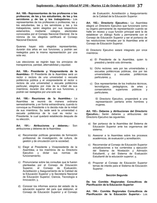 Suplemento - Registro Oficial Nº 298 – Martes 12 de Octubre del 2010 37
Art. 188.- Representantes de los profesores o las
profesoras, de las y los estudiantes, de las y los
servidores y de las y los trabajadores.- Los
representantes de los profesores o profesoras, las y
los estudiantes, las y los servidores y las y los
trabajadores, serán elegidos por sus respectivos
estamentos, mediante colegios electorales
convocados por el Consejo Nacional Electoral. De la
nómina de los elegidos certificará el Consejo
Nacional Electoral.
Quienes hayan sido elegidos representantes,
durarán dos años en sus funciones, y podrán ser
reelegidos para la misma representación por una
sola vez.
Las elecciones se regirán bajo los principios de
transparencia, paridad, alternabilidad y equidad.
Art. 189.- Presidente y Vicepresidente de la
Asamblea.- El Presidente de la Asamblea será un
rector o rectora de una universidad o escuela
politécnica pública y el vicepresidente el rector o
rectora de una universidad o escuela politécnica
particular, elegidos por más de la mitad de sus
miembros; durarán dos años en sus funciones, y
podrán ser reelegidos por una sola vez.
Art. 190.- Reuniones de la Asamblea.- La
Asamblea se reunirá de manera ordinaria
semestralmente, y en forma extraordinaria, cuando lo
convoque su Presidente o lo decida más de la mitad
de sus miembros. Su sede será la universidad o
escuela politécnica de la cual es rector su
Presidente, la cual quedará establecida después de
su elección.
Art. 191.- Atribuciones y deberes.- Son
atribuciones y deberes de la Asamblea:
a) Recomendar políticas generales de formación
profesional, de investigación, de cultura, de
gestión y de vinculación con la sociedad;
b) Elegir al Presidente y Vicepresidente de la
Asamblea, a los miembros de su Directorio
Ejecutivo y dictar sus normas de
funcionamiento;
c) Pronunciarse sobre las consultas que le fueren
planteadas por el Consejo de Educación
Superior, el Consejo de Evaluación,
Acreditación y Aseguramiento de la Calidad de
la Educación Superior y la Secretaría Nacional
de Educación Superior, Ciencia, Tecnología e
Innovación; y,
d) Conocer los informes acerca del estado de la
educación superior del país que elaboren, el
Consejo de Educación Superior y el Consejo
de Evaluación, Acreditación y Aseguramiento
de la Calidad de la Educación Superior.
Art. 192.- Directorio Ejecutivo.- La Asamblea
elegirá un Directorio Ejecutivo que funcionará como
su órgano permanente de representación cuando se
halle en receso y cuya función principal será la de
establecer un diálogo fluido y permanente con el
Consejo de Educación Superior y ser el portavoz de
las resoluciones tomadas por la Asamblea ante el
Consejo de Educación Superior.
El Directorio Ejecutivo estará integrado por once
miembros:
a) El Presidente de la Asamblea, quien lo
presidirá y tendrá voto dirimente;
b) Ocho rectores: seis por las universidades y
escuelas politécnicas públicas, dos por las
universidades y escuelas politécnicas
particulares; y,
c) Dos representantes de los Institutos técnicos,
tecnológicos, pedagógicos, de artes y
conservatorios superiores públicos y
particulares.
El Directorio Ejecutivo, propenderá a una
representación paritaria entre hombres y
mujeres.
Art. 193.- Deberes y Atribuciones del Directorio
Ejecutivo.- Serán deberes y atribuciones del
Directorio Ejecutivo las siguientes:
a) Ser portavoz de la Asamblea del Sistema de
Educación Superior ante los organismos del
sistema;
b) Asesorar a la Asamblea sobre los procesos
académicos, de evaluación y acreditación;
c) Recomendar al Consejo de Educación Superior
actualizaciones a los contenidos y ejecución
del Sistema de Nivelación y Admisión
Estudiantil, y del Sistema de Evaluación
Estudiantil de la educación superior; y,
d) Proponer al Consejo de Educación Superior
temas de interés para el Sistema de Educación
Superior.
Sección Segunda
De los Comités Regionales Consultivos de
Planificación de la Educación Superior
Art. 194.- Comités Regionales Consultivos de
Planificación de la Educación Superior.- Los
 
