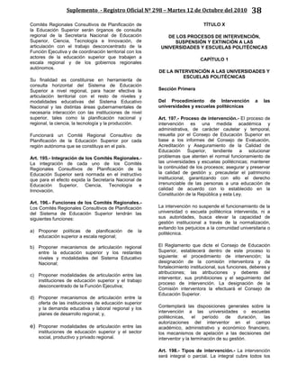 Suplemento - Registro Oficial Nº 298 – Martes 12 de Octubre del 2010 38
Comités Regionales Consultivos de Planificación de
la Educación Superior serán órganos de consulta
regional de la Secretaría Nacional de Educación
Superior, Ciencia, Tecnología e Innovación, de
articulación con el trabajo desconcentrado de la
Función Ejecutiva y de coordinación territorial con los
actores de la educación superior que trabajen a
escala regional y de los gobiernos regionales
autónomos.
Su finalidad es constituirse en herramienta de
consulta horizontal del Sistema de Educación
Superior a nivel regional, para hacer efectiva la
articulación territorial con el resto de niveles y
modalidades educativas del Sistema Educativo
Nacional y las distintas áreas gubernamentales de
necesaria interacción con las instituciones de nivel
superior, tales como la planificación nacional y
regional, la ciencia, la tecnología y la producción.
Funcionará un Comité Regional Consultivo de
Planificación de la Educación Superior por cada
región autónoma que se constituya en el país.
Art. 195.- Integración de los Comités Regionales.-
La integración de cada uno de los Comités
Regionales Consultivos de Planificación de la
Educación Superior será normada en el instructivo
que para el efecto expida la Secretaría Nacional de
Educación Superior, Ciencia, Tecnología e
Innovación.
Art. 196.- Funciones de los Comités Regionales.-
Los Comités Regionales Consultivos de Planificación
del Sistema de Educación Superior tendrán las
siguientes funciones:
a) Proponer políticas de planificación de la
educación superior a escala regional;
b) Proponer mecanismos de articulación regional
entre la educación superior y los restantes
niveles y modalidades del Sistema Educativo
Nacional;
c) Proponer modalidades de articulación entre las
instituciones de educación superior y el trabajo
desconcentrado de la Función Ejecutiva;
d) Proponer mecanismos de articulación entre la
oferta de las instituciones de educación superior
y la demanda educativa y laboral regional y los
planes de desarrollo regional; y,
e) Proponer modalidades de articulación entre las
instituciones de educación superior y el sector
social, productivo y privado regional.
TÍTULO X
DE LOS PROCESOS DE INTERVENCIÓN,
SUSPENSIÓN Y EXTINCIÓN A LAS
UNIVERSIDADES Y ESCUELAS POLITÉCNICAS
CAPÍTULO 1
DE LA INTERVENCIÓN A LAS UNIVERSIDADES Y
ESCUELAS POLITÉCNICAS
Sección Primera
Del Procedimiento de Intervención a las
universidades y escuelas politécnicas
Art. 197.- Proceso de intervención.- El proceso de
intervención es una medida académica y
administrativa, de carácter cautelar y temporal,
resuelta por el Consejo de Educación Superior en
base a los informes del Consejo de Evaluación,
Acreditación y Aseguramiento de la Calidad de
Educación Superior, tendiente a solucionar
problemas que atenten el normal funcionamiento de
las universidades y escuelas politécnicas; mantener
la continuidad de los procesos; asegurar y preservar
la calidad de gestión y, precautelar el patrimonio
institucional, garantizando con ello el derecho
irrenunciable de las personas a una educación de
calidad de acuerdo con lo establecido en la
Constitución de la República y esta Ley.
La intervención no suspende el funcionamiento de la
universidad o escuela politécnica intervenida, ni a
sus autoridades, busca elevar la capacidad de
gestión institucional a través de la normalización,
evitando los perjuicios a la comunidad universitaria o
politécnica.
El Reglamento que dicte el Consejo de Educación
Superior, establecerá dentro de este proceso lo
siguiente: el procedimiento de intervención; la
designación de la comisión interventora y de
fortalecimiento institucional, sus funciones, deberes y
atribuciones; las atribuciones y deberes del
interventor, sus prohibiciones y el seguimiento del
proceso de intervención. La designación de la
Comisión interventora la efectuará el Consejo de
Educación Superior.
Contemplará las disposiciones generales sobre la
intervención a las universidades o escuelas
politécnicas, el período de duración, las
autorizaciones del interventor en el campo
académico, administrativo y económico financiero,
los mecanismos de apelación a las decisiones del
interventor y la terminación de su gestión.
Art. 198.- Tipos de intervención.- La intervención
será integral o parcial. La integral cubre todos los
 