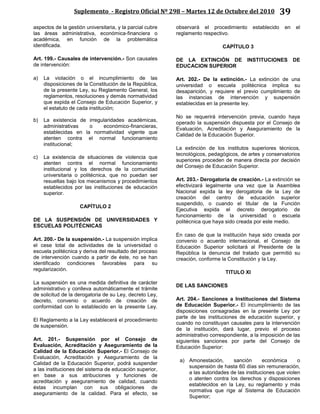 Suplemento - Registro Oficial Nº 298 – Martes 12 de Octubre del 2010 39
aspectos de la gestión universitaria, y la parcial cubre
las áreas administrativa, económica-financiera o
académica, en función de la problemática
identificada.
Art. 199.- Causales de intervención.- Son causales
de intervención:
a) La violación o el incumplimiento de las
disposiciones de la Constitución de la República,
de la presente Ley, su Reglamento General, los
reglamentos, resoluciones y demás normatividad
que expida el Consejo de Educación Superior, y
el estatuto de cada institución;
b) La existencia de irregularidades académicas,
administrativas o económico-financieras,
establecidas en la normatividad vigente que
atenten contra el normal funcionamiento
institucional;
c) La existencia de situaciones de violencia que
atenten contra el normal funcionamiento
institucional y los derechos de la comunidad
universitaria o politécnica, que no puedan ser
resueltas bajo los mecanismos y procedimientos
establecidos por las instituciones de educación
superior.
CAPÍTULO 2
DE LA SUSPENSIÓN DE UNIVERSIDADES Y
ESCUELAS POLITÉCNICAS
Art. 200.- De la suspensión.- La suspensión implica
el cese total de actividades de la universidad o
escuela politécnica y deriva del resultado del proceso
de intervención cuando a partir de éste, no se han
identificado condiciones favorables para su
regularización.
La suspensión es una medida definitiva de carácter
administrativo y conlleva automáticamente el trámite
de solicitud de la derogatoria de su Ley, decreto Ley,
decreto, convenio o acuerdo de creación de
conformidad con lo establecido en la presente Ley.
El Reglamento a la Ley establecerá el procedimiento
de suspensión.
Art. 201.- Suspensión por el Consejo de
Evaluación, Acreditación y Aseguramiento de la
Calidad de la Educación Superior.- El Consejo de
Evaluación, Acreditación y Aseguramiento de la
Calidad de la Educación Superior, podrá suspender
a las instituciones del sistema de educación superior,
en base a sus atribuciones y funciones de
acreditación y aseguramiento de calidad, cuando
éstas incumplan con sus obligaciones de
aseguramiento de la calidad. Para el efecto, se
observará el procedimiento establecido en el
reglamento respectivo.
CAPÍTULO 3
DE LA EXTINCIÓN DE INSTITUCIONES DE
EDUCACION SUPERIOR
Art. 202.- De la extinción.- La extinción de una
universidad o escuela politécnica implica su
desaparición, y requiere el previo cumplimiento de
las instancias de intervención y suspensión
establecidas en la presente ley.
No se requerirá intervención previa, cuando haya
operado la suspensión dispuesta por el Consejo de
Evaluación, Acreditación y Aseguramiento de la
Calidad de la Educación Superior.
La extinción de los institutos superiores técnicos,
tecnológicos, pedagógicos, de artes y conservatorios
superiores proceden de manera directa por decisión
del Consejo de Educación Superior.
Art. 203.- Derogatoria de creación.- La extinción se
efectivizará legalmente una vez que la Asamblea
Nacional expida la ley derogatoria de la Ley de
creación del centro de educación superior
suspendido, o cuando el titular de la Función
Ejecutiva expida el decreto derogatorio de
funcionamiento de la universidad o escuela
politécnica que haya sido creada por este medio.
En caso de que la institución haya sido creada por
convenio o acuerdo internacional, el Consejo de
Educación Superior solicitará al Presidente de la
República la denuncia del tratado que permitió su
creación, conforme la Constitución y la Ley.
TITULO XI
DE LAS SANCIONES
Art. 204.- Sanciones a Instituciones del Sistema
de Educación Superior.- El incumplimiento de las
disposiciones consagradas en la presente Ley por
parte de las instituciones de educación superior, y
cuando no constituyan causales para la intervención
de la institución, dará lugar, previo el proceso
administrativo correspondiente, a la imposición de las
siguientes sanciones por parte del Consejo de
Educación Superior:
a) Amonestación, sanción económica o
suspensión de hasta 60 días sin remuneración,
a las autoridades de las instituciones que violen
o atenten contra los derechos y disposiciones
establecidos en la Ley, su reglamento y más
normativa que rige al Sistema de Educación
Superior;
 
