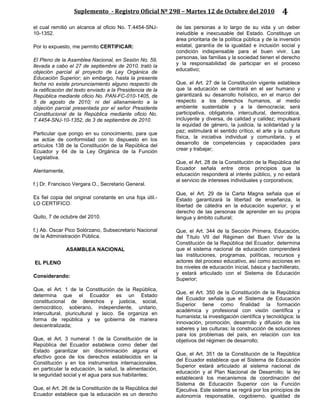 Suplemento - Registro Oficial Nº 298 – Martes 12 de Octubre del 2010 4
el cual remitió un alcance al oficio No. T.4454-SNJ-
10-1352.
Por lo expuesto, me permito CERTIFICAR:
El Pleno de la Asamblea Nacional, en Sesión No. 59,
llevada a cabo el 27 de septiembre de 2010, trató la
objeción parcial al proyecto de Ley Orgánica de
Educación Superior; sin embargo, hasta la presente
fecha no existe pronunciamiento alguno respecto de
la ratificación del texto enviado a la Presidencia de la
República mediante oficio No. PAN-FC-010-1405, de
5 de agosto de 2010; ni del allanamiento a la
objeción parcial presentada por el señor Presidente
Constitucional de la República mediante oficio No.
T.4454-SNJ-10-1352, de 3 de septiembre de 2010.
Particular que pongo en su conocimiento, para que
se actúe de conformidad con lo dispuesto en los
artículos 138 de la Constitución de la República del
Ecuador y 64 de la Ley Orgánica de la Función
Legislativa.
Atentamente,
f.) Dr. Francisco Vergara O., Secretario General.
Es fiel copia del original constante en una foja útil.-
LO CERTIFICO.
Quito, 7 de octubre del 2010.
f.) Ab. Oscar Pico Solórzano, Subsecretario Nacional
de la Administración Pública.
ASAMBLEA NACIONAL
EL PLENO
Considerando:
Que, el Art. 1 de la Constitución de la República,
determina que el Ecuador es un Estado
constitucional de derechos y justicia, social,
democrático, soberano, independiente, unitario,
intercultural, pluricultural y laico. Se organiza en
forma de república y se gobierna de manera
descentralizada;
Que, el Art. 3 numeral 1 de la Constitución de la
República del Ecuador establece como deber del
Estado garantizar sin discriminación alguna el
efectivo goce de los derechos establecidos en la
Constitución y en los instrumentos internacionales,
en particular la educación, la salud, la alimentación,
la seguridad social y el agua para sus habitantes;
Que, el Art. 26 de la Constitución de la República del
Ecuador establece que la educación es un derecho
de las personas a lo largo de su vida y un deber
ineludible e inexcusable del Estado. Constituye un
área prioritaria de la política pública y de la inversión
estatal, garantía de la igualdad e inclusión social y
condición indispensable para el buen vivir. Las
personas, las familias y la sociedad tienen el derecho
y la responsabilidad de participar en el proceso
educativo;
Que, el Art. 27 de la Constitución vigente establece
que la educación se centrará en el ser humano y
garantizará su desarrollo holístico, en el marco del
respecto a los derechos humanos, al medio
ambiente sustentable y a la democracia; será
participativa, obligatoria, intercultural, democrática,
incluyente y diversa, de calidad y calidez; impulsará
la equidad de género, la justicia, la solidaridad y la
paz; estimulará el sentido crítico, el arte y la cultura
física, la iniciativa individual y comunitaria, y el
desarrollo de competencias y capacidades para
crear y trabajar;
Que, el Art. 28 de la Constitución de la República del
Ecuador señala entre otros principios que la
educación responderá al interés público, y no estará
al servicio de intereses individuales y corporativos;
Que, el Art. 29 de la Carta Magna señala que el
Estado garantizará la libertad de enseñanza, la
libertad de cátedra en la educación superior, y el
derecho de las personas de aprender en su propia
lengua y ámbito cultural;
Que, el Art. 344 de la Sección Primera, Educación,
del Título VII del Régimen del Buen Vivir de la
Constitución de la República del Ecuador, determina
que el sistema nacional de educación comprenderá
las instituciones, programas, políticas, recursos y
actores del proceso educativo, así como acciones en
los niveles de educación inicial, básica y bachillerato,
y estará articulado con el Sistema de Educación
Superior;
Que, el Art. 350 de la Constitución de la República
del Ecuador señala que el Sistema de Educación
Superior tiene como finalidad la formación
académica y profesional con visión científica y
humanista; la investigación científica y tecnológica; la
innovación, promoción, desarrollo y difusión de los
saberes y las culturas; la construcción de soluciones
para los problemas del país, en relación con los
objetivos del régimen de desarrollo;
Que, el Art. 351 de la Constitución de la República
del Ecuador establece que el Sistema de Educación
Superior estará articulado al sistema nacional de
educación y al Plan Nacional de Desarrollo; la ley
establecerá los mecanismos de coordinación del
Sistema de Educación Superior con la Función
Ejecutiva. Este sistema se regirá por los principios de
autonomía responsable, cogobierno, igualdad de
 
