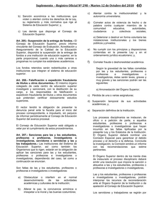 Suplemento - Registro Oficial Nº 298 – Martes 12 de Octubre del 2010 40
b) Sanción económica a las instituciones que
violen o atenten contra los derechos de la Ley,
su reglamento y más normativa que rige al
Sistema de Educación Superior; y,
c) Las demás que disponga el Consejo de
Educación Superior.
Art. 205.- Suspensión de la entrega de fondos.- El
Consejo de Educación Superior, previo informe
vinculante del Consejo de Evaluación, Acreditación y
Aseguramiento de la Calidad de la Educación
Superior, dispondrá la suspensión de la entrega de
fondos a una institución de educación superior, en la
parte proporcional, cuando una o más carreras o
programas no cumplan los estándares académicos.
Los fondos retenidos serán redistribuidos a otras
instituciones que integran el sistema de educación
superior.
Art. 206.- Falsificación o expedición fraudulenta
de títulos u otros documentos.- El máximo órgano
colegiado de cada centro de educación superior
investigará y sancionará, con la destitución de su
cargo, a los responsables de falsificación o
expedición fraudulenta de títulos u otros documentos
que pretendan certificar dolosamente estudios
superiores.
El rector tendrá la obligación de presentar la
denuncia penal ante la fiscalía para el inicio del
proceso correspondiente, e impulsarlo, sin perjuicio
de informar periódicamente al Consejo de Educación
Superior del avance procesal.
El Consejo de Educación Superior está obligado a
velar por el cumplimiento de estos procedimientos.
Art. 207.- Sanciones para las y los estudiantes,
profesores o profesoras, investigadores o
investigadoras, servidores o servidoras y las y
los trabajadores.- Las instituciones del Sistema de
Educación Superior, así como también los
Organismos que lo rigen, estarán en la obligación de
aplicar las sanciones para las y los estudiantes,
profesores o profesoras e investigadores o
investigadoras, dependiendo del caso, tal como a
continuación se enuncian.
Son faltas de las y los estudiantes, profesores o
profesoras e investigadores o investigadoras:
a) Obstaculizar o interferir en el normal
desenvolvimiento de las actividades
académicas y culturales de la institución;
b) Alterar la paz, la convivencia armónica e
irrespetar a la moral y las buenas costumbres;
c) Atentar contra la institucionalidad y la
autonomía universitaria;
d) Cometer actos de violencia de hecho o de
palabra contra cualquier miembro de la
comunidad educativa, autoridades,
ciudadanos y colectivos sociales;
e) Deteriorar o destruir en forma voluntaria las
instalaciones institucionales y los bienes
públicos y privados;
e) No cumplir con los principios y disposiciones
contenidas en la presente Ley y en el
ordenamiento jurídico ecuatoriano; y,
f) Cometer fraude o deshonestidad académica.
Según la gravedad de las faltas cometidas
por las y los estudiantes, profesores o
profesoras e investigadores o
investigadoras, éstas serán leves, graves y
muy graves y las sanciones podrán ser las
siguientes:
a) Amonestación del Órgano Superior;
c) Pérdida de una o varias asignaturas;
d) Suspensión temporal de sus actividades
académicas; y,
e) Separación definitiva de la Institución.
Los procesos disciplinarios se instauran, de
oficio o a petición de parte, a aquellos
estudiantes, profesores o profesoras e
investigadores o investigadoras que hayan
incurrido en las faltas tipificadas por la
presente Ley y los Estatutos de la Institución.
El Órgano Superior deberá nombrar una
Comisión Especial para garantizar el debido
proceso y el derecho a la defensa. Concluida
la investigación, la Comisión emitirá un informe
con las recomendaciones que estime
pertinentes.
El Órgano Superior dentro de los treinta días
de instaurado el proceso disciplinario deberá
emitir una resolución que impone la sanción o
absuelve a las y los estudiantes, profesores o
profesoras e investigadores o investigadoras.
Las y los estudiantes, profesores o profesoras
e investigadores o investigadoras, podrán
interponer los recursos de reconsideración
ante el Órgano Superior de la Institución o de
apelación al Consejo de Educación Superior.
Los servidores y trabajadores se regirán por
 