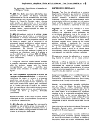 Suplemento - Registro Oficial Nº 298 – Martes 12 de Octubre del 2010 41
las sanciones y disposiciones consagradas en
el Código de Trabajo.
Art. 208.- Uso de las exenciones tributarias.- Los
Organismos de Control del Estado verificarán
periódicamente el uso de las exenciones tributarias
contempladas en esta Ley para las instituciones del
Sistema de Educación Superior, cuyos informes
serán puestos en conocimiento de la Secretaría
Nacional de Educación Superior, Ciencia, Tecnología
e Innovación, sin perjuicio de que inicien las
acciones legales correspondientes en caso de
encontrar irregularidades.
Art. 209.- Infracciones contra la fe pública y otras
defraudaciones.- Los promotores o representantes
de entidades o empresas nacionales o extranjeras
que promocionen o ejecuten programas académicos
de educación superior bajo la denominación de
universidad, escuela politécnica o instituto superior
técnico, tecnológico, pedagógico de artes o
conservatorios superiores, sin sujetarse a los
procedimientos de creación o aprobación
establecidos en esta Ley, serán sancionados civil y
penalmente por infracciones contra la fe pública y
con lo establecido en el artículo 563 del Código
Penal, según el caso, conforme lo determinen los
jueces competentes.
El Consejo de Educación Superior deberá disponer
la inmediata clausura del establecimiento e iniciar de
oficio las acciones legales ante los jueces
correspondientes. Los actos y contratos que
celebren estas entidades no tendrán valor legal
alguno.
Art. 210.- Suspensión injustificada de cursos en
carreras o programas académicos.- La suspensión
injustificada de cursos en carreras o programas
académicos que privaren a los estudiantes del
derecho a continuarlos de la manera ofertada por las
instituciones de educación superior, será sancionado
por el Consejo de Educación Superior, sin perjuicio
de la correspondiente indemnización económica que
deberán pagar estos centros a los estudiantes, por
concepto de daños y perjuicios, declarada
judicialmente.
Además el Consejo de Educación Superior deberá
implementar el Plan de Contingencia que garantice
el derecho de los estudiantes.
Art. 211.- Derecho a la Defensa.- Para efectos de la
aplicación de las sanciones antes mencionadas, en
todos los casos, se respetará el debido proceso y
derecho a la defensa consagrados en la Constitución
y Leyes de la República del Ecuador.
DISPOSICIONES GENERALES
Primera.- Para fines de aplicación de la presente
Ley todas las instituciones que conforman el Sistema
de Educación Superior adecuarán su estructura
orgánica funcional, académica, administrativa,
financiera y estatutaria a las disposiciones del nuevo
ordenamiento jurídico contemplado en este cuerpo
legal, a efectos que guarden plena concordancia y
armonía con el alcance y contenido de esta Ley.
Segunda.- En sujeción a lo normado en el inciso
segundo de la Décimo Octava Transitoria
Constitucional, solamente previa evaluación, las
universidades particulares que a la entrada en
vigencia de la Constitución reciban asignaciones y
rentas del Estado y de acuerdo con la presente Ley
podrán continuar percibiéndolas en el futuro. Estas
entidades deberán rendir cuentas de los fondos
públicos recibidos y destinarán los recursos
entregados por el Estado a la concesión de becas de
las y los estudiantes de escasos recursos
económicos desde el inicio de la carrera. Estas
instituciones continuarán recibiendo las asignaciones
y rentas que le correspondan hasta ser evaluadas.
El reglamento general de aplicación a la presente
Ley tratará lo previsto en el inciso anterior.
Tercera.- La oferta y ejecución de programas de
educación superior es atribución exclusiva de las
instituciones de educación superior legalmente
autorizadas. La creación y financiamiento de nuevas
carreras universitarias públicas se supeditarán a los
requerimientos del desarrollo nacional.
Los programas podrán ser en modalidad de estudios
presencial, semipresencial, a distancia, virtual, en
línea y otros. Estas modalidades serán autorizadas y
reguladas por el Consejo de Educación Superior.
Cuarta.- Las universidades y escuelas politécnicas
son el centro de debate de tesis filosóficas,
religiosas, políticas, sociales, económicas y de otra
índole, expuestas de manera científica; por lo que la
educación superior es incompatible con la imposición
religiosa y con la propaganda proselitista político-
partidista dentro de los recintos educativos. Se
prohíbe a partidos y movimientos políticos financiar
actividades universitarias o politécnicas, como a los
integrantes de estas entidades recibir este tipo de
ayudas.
Las autoridades de las instituciones del Sistema de
Educación Superior serán responsables por el
cumplimiento de esta disposición.
Quinta.- Las universidades y escuelas politécnicas
elaborarán planes operativos y planes estratégicos
de desarrollo institucional concebidos a mediano y
largo plazo, según sus propias orientaciones. Estos
 