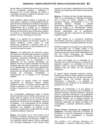 Suplemento - Registro Oficial Nº 298 – Martes 12 de Octubre del 2010 42
planes deberán contemplar las acciones en el campo
de la investigación científica y establecer la
articulación con el Plan Nacional de Ciencia y
Tecnología, Innovación y Saberes Ancestrales, y con
el Plan Nacional de Desarrollo.
Cada institución deberá realizar la evaluación de
estos planes y elaborar el correspondiente informe,
que deberá ser presentado al Consejo de Educación
Superior, al Consejo de Evaluación, Acreditación y
Aseguramiento de la Calidad de la Educación
Superior y para efecto de la inclusión en el Sistema
Nacional de Información para la Educación Superior,
se remitirá a la Secretaria Nacional de Educación
Superior, Ciencia, Tecnología e Innovación.
Sexta.- A la vigencia de la presente Ley, las
instituciones del Sistema de Educación Superior, no
podrán establecer nuevas sedes, ni crear
extensiones, programas o paralelos fuera de la
provincia donde funciona la sede establecida en su
instrumento legal de creación.
Séptima.- Las instituciones de educación superior
que operan en el Ecuador bajo acuerdos y convenios
internacionales y que reciben recursos del Estado
ecuatoriano, continuarán haciéndolo; se regirán por
estos instrumentos en lo relacionado a la
designación de sus primeras autoridades que
deberán cumplir los mismos requisitos que esta Ley
establece para ser rector universitario, sin perjuicio
de la obligatoriedad de observar las disposiciones
contenidas en esta Ley, los reglamentos y las
resoluciones del Consejo de Educación Superior, del
Consejo de Evaluación, Acreditación y
Aseguramiento de la Calidad de la Educación
Superior.
Se reconoce el carácter público de aquellas
instituciones de educación superior creadas
mediante acuerdos o convenios internacionales del
Estado ecuatoriano con otros Estados, que a la
entrada en vigencia de la presente ley funcionen en
el país.
Las universidades establecidas según el Modus
Vivendi celebrado entre el Gobierno del Ecuador y la
Santa Sede se regulan por los términos de este
Acuerdo y la presente Ley. Por lo que concierne a la
designación o elección de las autoridades y órganos
de gobierno, y al nombramiento de los docentes
clérigos, estas universidades se regirán por lo que
determinan sus estatutos, de acuerdo a sus
principios y características, observando los períodos
y requisitos exigidos en esta Ley.
Octava.- De acuerdo con el inciso primero de la
Disposición Transitoria Vigésima de la Constitución,
la Universidad Nacional de Educación "UNAE", es
una institución superior pública y será la encargada
de la formación profesional a nivel nacional. Será
partícipe de las rentas y asignaciones que el Estado
destina a las instituciones del Sistema de Educación
Superior.
Novena.- El Instituto de Altos Estudios Nacionales -
IAEN- es la Universidad de Posgrado del Estado,
con la misión de formar, capacitar y brindar
educación continua, principalmente a las y los
servidores públicos; investigar y generar
pensamiento estratégico, con visión prospectiva
sobre el Estado y la Administración Pública;
desarrollar e implementar conocimientos, métodos y
técnicas relacionadas con la planificación,
coordinación, dirección y ejecución de las políticas y
la gestión pública.
El IAEN gozará de la autonomía académica,
administrativa, financiera y orgánica que se reconoce
a las universidades y escuelas politécnicas del país.
El IAEN se regirá por la presente Ley y será partícipe
del presupuesto que el Estado destina a las
instituciones del Sistema de Educación Superior y, a
la parte proporcional de las rentas establecidas en la
Ley del Fondo Permanente de Desarrollo
Universitario y Politécnico-FOPEDEUPO.
Su rector será elegido por el Presidente de la
República de una terna enviada por la institución de
educación superior. Los candidatos de la terna
deberán cumplir los mismos requisitos que la ley
establece para ser Rector de una universidad
ecuatoriana.
El máximo órgano colegiado académico superior,
presidido por el Rector, estará integrado de acuerdo
a lo establecido en esta Ley, del que será parte el
Secretario Técnico del Consejo Nacional de
Planificación y Desarrollo o su delegado en
representación del Presidente de la República que
participará con voz y voto.
Décima.- En cumplimiento a lo que dispone el
artículo 344 de la Constitución de la República, la
Autoridad Educativa Nacional diseñará y ejecutará
planes y programas informativos y de preparación
académica que permita la articulación del Sistema de
Educación Superior, con el Sistema Nacional de
Educación a fin de que los bachilleres tengan una
preparación adecuada, que facilite su ingreso a las
universidades y escuelas politécnicas públicas y
privadas.
Décima Primera: Promoción de programas de
excelencia.- El Estado promoverá un Proyecto de
Excelencia, a través del otorgamiento de estímulos
financieros a las universidades y escuelas
politécnicas que los organicen.
Para acceder a los estímulos financieros, las
universidades y escuelas politécnicas públicas y
 