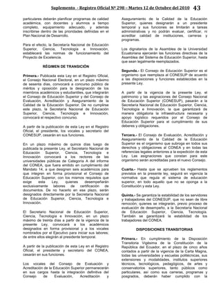 Suplemento - Registro Oficial Nº 298 – Martes 12 de Octubre del 2010 43
particulares deberán planificar programas de calidad
académica, con docentes y alumnos a tiempo
completo, equipamiento adecuado, y además
inscribirse dentro de las prioridades definidas en el
Plan Nacional de Desarrollo.
Para el efecto, la Secretaría Nacional de Educación
Superior, Ciencia, Tecnología e Innovación,
establecerá las normas de funcionamiento del
Proyecto de Excelencia.
RÉGIMEN DE TRANSICIÓN
Primera.- Publicada esta Ley en el Registro Oficial,
el Consejo Nacional Electoral, en un plazo máximo
de sesenta días, convocará a concurso público de
méritos y oposición para la designación de los
miembros académicos y estudiantiles, que integrarán
el Consejo de Educación Superior y del Consejo de
Evaluación, Acreditación y Aseguramiento de la
Calidad de la Educación Superior. De no cumplirse
este plazo, la Secretaría Nacional de Educación
Superior, Ciencia, Tecnología e Innovación,
convocará el respectivo concurso.
A partir de la publicación de esta Ley en el Registro
Oficial, el presidente, los vocales y secretario del
CONESUP, cesarán en sus funciones.
En un plazo máximo de quince días luego de
publicada la presente Ley, el Secretario Nacional de
Educación Superior, Ciencia, Tecnología e
Innovación convocará a los rectores de las
universidades públicas de Categoría A del informe
del CONEA, que fuera emitido en cumplimiento del
Mandato 14, a que designen seis académicos para
que integren en forma provisional el Consejo de
Educación Superior, con los mismos requisitos que
exige esta Ley, quienes desempeñarán
exclusivamente labores de certificación de
documentos. De no hacerlo en ese plazo, serán
designados directamente por la Secretaría Nacional
de Educación Superior, Ciencia, Tecnología e
Innovación.
El Secretario Nacional de Educación Superior,
Ciencia, Tecnología e Innovación, en un plazo
máximo de treinta días a partir de la vigencia de la
presente Ley, convocará a los académicos
designados en forma provisional y a los vocales
nombrados por el Ejecutivo para iniciar sus labores;
de entre ellos elegirán al presidente temporal.
A partir de la publicación de esta Ley en el Registro
Oficial, el presidente y secretario del CONEA,
cesarán en sus funciones.
Los vocales del Consejo de Evaluación y
Acreditación de la Educación Superior permanecerán
en sus cargos hasta la integración definitiva del
Consejo de Evaluación, Acreditación y
Aseguramiento de la Calidad de la Educación
Superior, quienes designarán a un presidente
temporal y sus funciones se limitarán a tareas
administrativas y no podrán evaluar, certificar, ni
acreditar calidad de instituciones, carreras y
programas.
Los dignatarios de la Asamblea de la Universidad
Ecuatoriana ejercerán las funciones directivas de la
Asamblea del Sistema de Educación Superior, hasta
que sean legalmente reemplazados.
Segunda.- El Consejo de Educación Superior es el
organismo que reemplaza al CONESUP de acuerdo
a las disposiciones y funciones establecidas en la
presente Ley.
A partir de la vigencia de la presente Ley, el
patrimonio y las asignaciones del Consejo Nacional
de Educación Superior (CONESUP), pasarán a la
Secretaría Nacional de Educación Superior, Ciencia,
Tecnología e Innovación, la que garantizará de
manera obligatoria la infraestructura necesaria y
apoyo logístico requeridos por el Consejo de
Educación Superior para el cumplimiento de sus
deberes y obligaciones.
Tercera.- El Consejo de Evaluación, Acreditación y
Aseguramiento de la Calidad de la Educación
Superior es el organismo que subroga en todos sus
derechos y obligaciones al CONEA y en todas las
referencias legales anteriores a la expedición de esta
Ley. Las asignaciones que constan para este
organismo serán acreditadas para el nuevo Consejo.
Cuarta.- Hasta que se aprueben los reglamentos
previstos en la presente ley, seguirá en vigencia la
normativa que regula el sistema de educación
superior, en todo aquello que no se oponga a la
Constitución y esta Ley.
Quinta.- Se garantiza la estabilidad de los servidores
y trabajadores del CONESUP, que no sean de libre
remoción; quienes se integrarán, previo proceso de
evaluación de desempeño, a la Secretaría Nacional
de Educación Superior, Ciencia, Tecnología.
También se garantizará la estabilidad de los
trabajadores del CONEA.
DISPOSICIONES TRANSITORIAS
Primera.- En cumplimiento de la Disposición
Transitoria Vigésima de la Constitución de la
República del Ecuador, en el plazo de cinco años
contados a partir de la vigencia de la Carta Magna,
todas las universidades y escuelas politécnicas, sus
extensiones y modalidades, institutos superiores
técnicos, tecnológicos, pedagógicos, de artes y
conservatorios superiores, tanto públicos como
particulares, así como sus carreras, programas y
posgrados, deberán haber cumplido con la
 