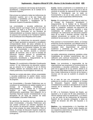 Suplemento - Registro Oficial Nº 298 – Martes 12 de Octubre del 2010 44
evaluación y acreditación del Consejo de Evaluación,
Acreditación y Aseguramiento de la Calidad de la
Educación Superior.
Este proceso se realizará a todas las instituciones de
educación superior, aun a las que hayan sido
evaluadas y acreditadas por el anterior Consejo
Nacional de Evaluación y Acreditación de la
Educación Superior Ecuatoriana (CONEA).
Las universidades y escuelas politécnicas de
reciente creación que tengan menos de cinco años
de existencia legal a la fecha de vigencia de la
presente Ley, continuarán en sus procesos de
institucionalización ya iniciados, hasta su conclusión,
sin perjuicio de lo previsto en la Transitoria Vigésima
de la Constitución de la República del Ecuador.
Segunda.- Las instituciones de educación superior
que no hayan aprobado la evaluación y acreditación
correspondiente dentro del plazo señalado en la
transitoria Vigésima Constitucional dejarán de formar
parte del Sistema de Educación Superior. En este
caso, las universidades y escuelas politécnicas
creadas por Ley, decreto, acuerdo o convenio
dejarán de funcionar, para lo cual el Consejo de
Educación Superior aplicará el procedimiento
respectivo, previo informe del Consejo de
Evaluación, Acreditación y Aseguramiento de la
Calidad de la Educación Superior.
Tercera.- En cumplimiento al Mandato Constituyente
número 14, las instituciones de educación superior
que se ubicaron en la categoría E por el informe
CONEA, deberán ser evaluadas dentro de los 18
meses posteriores a la promulgación de esta Ley.
Mientras se cumple este plazo, dichas universidades
y escuelas politécnicas no podrán ofertar nuevos
programas académicos de grado ni realizar cursos
de posgrado.
Las Universidades y Escuelas Politécnicas que no
cumplieren los parámetros de calidad exigidos por el
Consejo de Evaluación, Acreditación y
Aseguramiento de la Calidad de la Educación
Superior en esta evaluación, quedarán
definitivamente suspendidas. Será obligación de la
Asamblea Nacional expedir inmediatamente la Ley
derogatoria de las leyes de creación de estas
Universidades y Escuelas Politécnicas.
Se garantizan los derechos de los estudiantes de
estas Universidades y Escuelas Politécnicas para
que puedan continuar sus estudios regulares en
otros centros de educación superior, rigiéndose por
las normas propias de estas instituciones. Para el
efecto, el Consejo de Educación Superior elaborará,
coordinará y supervisará la ejecución de un plan de
contingencia.
Cuarta.- Dando cumplimiento a lo establecido en el
Mandato Constituyente 14, en el plazo de un año se
concluirá el proceso de depuración de los Institutos
Técnicos y Tecnológicos, que no estén en
funcionamiento y de ser el caso, previo el informe
respectivo, serán suspendidos definitivamente.
Quinta.- En cumplimiento a lo dispuesto en esta Ley,
el Consejo de Evaluación, Acreditación y
Aseguramiento de la Calidad de la Educación
Superior, en el plazo de dieciocho meses contados
desde su instalación, realizará una depuración de
sedes, extensiones, programas, paralelos y otras
modalidades de similares características que
mantengan las instituciones de Educación Superior
fuera de su sede o domicilio principal. Para ello
realizará previamente un estudio con el fin de
establecer las que pueden continuar funcionando.
Para autorizar su funcionamiento ulterior, el Consejo
emitirá las normas necesarias, que deberán tomar en
cuenta el tiempo de funcionamiento, infraestructura,
necesidad local, disponibilidad de personal
académico y existencia de otros centros de
educación superior en la localidad.
Las sedes, extensiones, programas, paralelos y otras
modalidades de similares características que no
calificaren para continuar funcionando, no podrán
recibir nuevos estudiantes en el futuro.
Sexta.- Los promotores o responsables de las
organizaciones que auspiciaron el funcionamiento de
universidades y escuelas politécnicas, creadas a
partir de la vigencia de la Ley anterior, desde el 15
de mayo del 2000 deben transferir en el plazo de 180
días a estas instituciones el dominio de los bienes y
recursos con los que se sustentó el proyecto de
creación.
En el caso de que una universidad o escuela
politécnica no cumpla con esta obligación el Consejo
de Educación Superior deberá intervenirlas
inmediatamente y solicitar la derogatoria de la Ley de
creación de la institución de educación superior
respectiva.
El SRI y la Controlaría General del Estado, por
separado y en el plazo de 90 días presentarán un
informe especial sobre los beneficiarios, y el destino
y uso por parte de las Instituciones de Educación
Superior de los recursos entregados a estas en
calidad de donación del 25% del Impuesto a la
Renta.
Séptima.- Los representantes a la Asamblea del
Sistema de Educación Superior serán elegidos por
sus respectivos estamentos en el plazo de 120 días
luego de promulgada esta Ley.
 