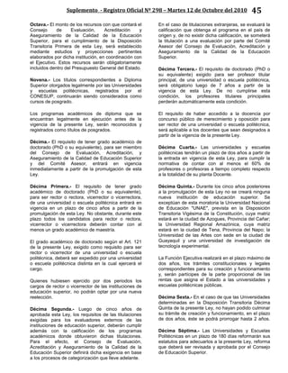 Suplemento - Registro Oficial Nº 298 – Martes 12 de Octubre del 2010 45
Octava.- El monto de los recursos con que contará el
Consejo de Evaluación, Acreditación y
Aseguramiento de la Calidad de la Educación
Superior, para el cumplimiento de la Disposición
Transitoria Primera de esta Ley, será establecido
mediante estudios y proyecciones pertinentes
elaborados por dicha institución, en coordinación con
el Ejecutivo. Estos recursos serán obligatoriamente
incluidos dentro del Presupuesto General del Estado.
Novena.- Los títulos correspondientes a Diploma
Superior otorgados legalmente por las Universidades
y escuelas politécnicas, registrados por el
CONESUP, continuarán siendo considerados como
cursos de posgrado.
Los programas académicos de diploma que se
encuentran legalmente en ejecución antes de la
vigencia de la presente Ley, serán reconocidos y
registrados como títulos de posgrados.
Décima.- El requisito de tener grado académico de
doctorado (PhD o su equivalente), para ser miembro
del Consejo de Evaluación, Acreditación, y
Aseguramiento de la Calidad de Educación Superior
y del Comité Asesor, entrará en vigencia
inmediatamente a partir de la promulgación de esta
Ley.
Décima Primera.- El requisito de tener grado
académico de doctorado (PhD o su equivalente),
para ser rector o rectora, vicerrector o vicerrectora,
de una universidad o escuela politécnica entrará en
vigencia en un plazo de cinco años a partir de la
promulgación de esta Ley. No obstante, durante este
plazo todos los candidatos para rector o rectora,
vicerrector o vicerrectora deberán contar con al
menos un grado académico de maestría.
El grado académico de doctorado según el Art. 121
de la presente Ley, exigido como requisito para ser
rector o vicerrector de una universidad o escuela
politécnica, deberá ser expedido por una universidad
o escuela politécnica distinta en la cual ejercerá el
cargo.
Quienes hubiesen ejercido por dos periodos los
cargos de rector o vicerrector de las instituciones de
educación superior, no podrán optar por una nueva
reelección.
Décima Segunda.- Luego de cinco años de
aprobada esta Ley, los requisitos de las titulaciones
exigidas para los evaluadores externos de las
instituciones de educación superior, deberán cumplir
además con la calificación de los programas
académicos donde obtuvieron dichas titulaciones.
Para el efecto, el Consejo de Evaluación,
Acreditación y Aseguramiento de la Calidad de la
Educación Superior definirá dicha exigencia en base
a los procesos de categorización que lleve adelante.
En el caso de titulaciones extranjeras, se evaluará la
calificación que obtenga el programa en el país de
origen y, de no existir dicha calificación, se someterá
la titulación a una evaluación por parte del Comité
Asesor del Consejo de Evaluación, Acreditación y
Aseguramiento de la Calidad de la Educación
Superior.
Décima Tercera.- El requisito de doctorado (PhD o
su equivalente) exigido para ser profesor titular
principal, de una universidad o escuela politécnica,
será obligatorio luego de 7 años a partir de la
vigencia de esta Ley. De no cumplirse esta
condición, los profesores titulares principales
perderán automáticamente esta condición.
El requisito de haber accedido a la docencia por
concurso público de merecimiento y oposición para
ser rector de una universidad o escuela politécnica,
será aplicable a los docentes que sean designados a
partir de la vigencia de la presente Ley.
Décima Cuarta.- Las universidades y escuelas
politécnicas tendrán un plazo de dos años a partir de
la entrada en vigencia de esta Ley, para cumplir la
normativa de contar con al menos el 60% de
profesores o profesoras a tiempo completo respecto
a la totalidad de su planta Docente.
Décima Quinta.- Durante los cinco años posteriores
a la promulgación de esta Ley no se creará ninguna
nueva institución de educación superior. Se
exceptúan de esta moratoria la Universidad Nacional
de Educación "UNAE", prevista en la Disposición
Transitoria Vigésima de la Constitución, cuya matriz
estará en la ciudad de Azogues, Provincia del Cañar;
la Universidad Regional Amazónica, cuya matriz
estará en la ciudad de Tena, Provincia del Napo; la
Universidad de las Artes con sede en la ciudad de
Guayaquil y una universidad de investigación de
tecnología experimental.
La Función Ejecutiva realizará en el plazo máximo de
dos años, los trámites constitucionales y legales
correspondientes para su creación y funcionamiento
y, serán partícipes de la parte proporcional de las
rentas que asigna el Estado a las universidades y
escuelas politécnicas públicas.
Décima Sexta.- En el caso de que las Universidades
determinadas en la Disposición Transitoria Décima
Quinta de la presente Ley, no hayan podido culminar
su trámite de creación y funcionamiento, en el plazo
de dos años, éste se podrá prorrogar hasta 2 años.
Décima Séptima.- Las Universidades y Escuelas
Politécnicas en un plazo de 180 días reformarán sus
estatutos para adecuarlos a la presente Ley, reforma
que deberá ser revisada y aprobada por el Consejo
de Educación Superior.
 