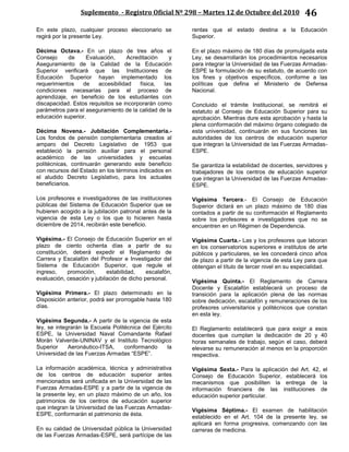 Suplemento - Registro Oficial Nº 298 – Martes 12 de Octubre del 2010 46
En este plazo, cualquier proceso eleccionario se
regirá por la presente Ley.
Décima Octava.- En un plazo de tres años el
Consejo de Evaluación, Acreditación y
Aseguramiento de la Calidad de la Educación
Superior verificará que las Instituciones de
Educación Superior hayan implementado los
requerimientos de accesibilidad física, las
condiciones necesarias para el proceso de
aprendizaje, en beneficio de los estudiantes con
discapacidad. Estos requisitos se incorporarán como
parámetros para el aseguramiento de la calidad de la
educación superior.
Décima Novena.- Jubilación Complementaria.-
Los fondos de pensión complementaria creados al
amparo del Decreto Legislativo de 1953 que
estableció la pensión auxiliar para el personal
académico de las universidades y escuelas
politécnicas, continuarán generando este beneficio
con recursos del Estado en los términos indicados en
el aludido Decreto Legislativo, para los actuales
beneficiarios.
Los profesores e investigadores de las instituciones
públicas del Sistema de Educación Superior que se
hubieren acogido a la jubilación patronal antes de la
vigencia de esta Ley o los que lo hicieren hasta
diciembre de 2014, recibirán este beneficio.
Vigésima.- El Consejo de Educación Superior en el
plazo de ciento ochenta días a partir de su
constitución, deberá expedir el Reglamento de
Carrera y Escalafón del Profesor e Investigador del
Sistema de Educación Superior, que regule el
ingreso, promoción, estabilidad, escalafón,
evaluación, cesación y jubilación de dicho personal.
Vigésima Primera.- El plazo determinado en la
Disposición anterior, podrá ser prorrogable hasta 180
días.
Vigésima Segunda.- A partir de la vigencia de esta
ley, se integrarán la Escuela Politécnica del Ejército
ESPE, la Universidad Naval Comandante Rafael
Morán Valverde-UNINAV y el Instituto Tecnológico
Superior Aeronáutico-ITSA, conformando la
Universidad de las Fuerzas Armadas “ESPE”.
La información académica, técnica y administrativa
de los centros de educación superior antes
mencionados será unificada en la Universidad de las
Fuerzas Armadas-ESPE y a partir de la vigencia de
la presente ley, en un plazo máximo de un año, los
patrimonios de los centros de educación superior
que integran la Universidad de las Fuerzas Armadas-
ESPE, conformarán el patrimonio de ésta.
En su calidad de Universidad pública la Universidad
de las Fuerzas Armadas-ESPE, será partícipe de las
rentas que el estado destina a la Educación
Superior.
En el plazo máximo de 180 días de promulgada esta
Ley, se desarrollarán los procedimientos necesarios
para integrar la Universidad de las Fuerzas Armadas-
ESPE la formulación de su estatuto, de acuerdo con
los fines y objetivos específicos, conforme a las
políticas que defina el Ministerio de Defensa
Nacional.
Concluido el trámite Institucional, se remitirá el
estatuto al Consejo de Educación Superior para su
aprobación. Mientras dure esta aprobación y hasta la
plena conformación del máximo órgano colegiado de
esta universidad, continuarán en sus funciones las
autoridades de los centros de educación superior
que integran la Universidad de las Fuerzas Armadas-
ESPE.
Se garantiza la estabilidad de docentes, servidores y
trabajadores de los centros de educación superior
que integran la Universidad de las Fuerzas Armadas-
ESPE.
Vigésima Tercera.- El Consejo de Educación
Superior dictará en un plazo máximo de 180 días
contados a partir de su conformación el Reglamento
sobre los profesores e investigadores que no se
encuentren en un Régimen de Dependencia.
Vigésima Cuarta.- Las y los profesores que laboran
en los conservatorios superiores e institutos de arte
públicos y particulares, se les concederá cinco años
de plazo a partir de la vigencia de esta Ley para que
obtengan el título de tercer nivel en su especialidad.
Vigésima Quinta.- El Reglamento de Carrera
Docente y Escalafón establecerá un proceso de
transición para la aplicación plena de las normas
sobre dedicación, escalafón y remuneraciones de los
profesores universitarios y politécnicos que constan
en esta ley.
El Reglamento establecerá que para exigir a esos
docentes que cumplan la dedicación de 20 y 40
horas semanales de trabajo, según el caso, deberá
elevarse su remuneración al menos en la proporción
respectiva.
Vigésima Sexta.- Para la aplicación del Art. 42, el
Consejo de Educación Superior, establecerá los
mecanismos que posibiliten la entrega de la
información financiera de las instituciones de
educación superior particular.
Vigésima Séptima.- El examen de habilitación
establecido en el Art. 104 de la presente ley, se
aplicará en forma progresiva, comenzando con las
carreras de medicina.
 