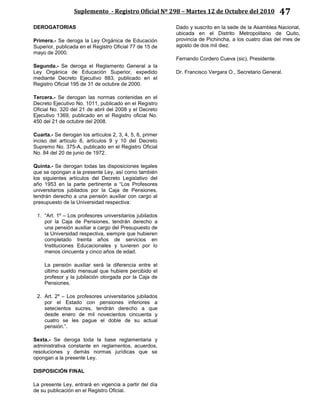 Suplemento - Registro Oficial Nº 298 – Martes 12 de Octubre del 2010 47
DEROGATORIAS
Primera.- Se deroga la Ley Orgánica de Educación
Superior, publicada en el Registro Oficial 77 de 15 de
mayo de 2000.
Segunda.- Se deroga el Reglamento General a la
Ley Orgánica de Educación Superior, expedido
mediante Decreto Ejecutivo 883, publicado en el
Registro Oficial 195 de 31 de octubre de 2000.
Tercera.- Se derogan las normas contenidas en el
Decreto Ejecutivo No. 1011, publicado en el Registro
Oficial No. 320 del 21 de abril del 2008 y el Decreto
Ejecutivo 1369, publicado en el Registro oficial No.
450 del 21 de octubre del 2008.
Cuarta.- Se derogan los artículos 2, 3, 4, 5, 6, primer
inciso del artículo 8, artículos 9 y 10 del Decreto
Supremo No. 375-A, publicado en el Registro Oficial
No. 84 del 20 de junio de 1972.
Quinta.- Se derogan todas las disposiciones legales
que se opongan a la presente Ley, así como también
los siguientes artículos del Decreto Legislativo del
año 1953 en la parte pertinente a “Los Profesores
universitarios jubilados por la Caja de Pensiones,
tendrán derecho a una pensión auxiliar con cargo al
presupuesto de la Universidad respectiva:
1. “Art. 1º – Los profesores universitarios jubilados
por la Caja de Pensiones, tendrán derecho a
una pensión auxiliar a cargo del Presupuesto de
la Universidad respectiva, siempre que hubieren
completado treinta años de servicios en
Instituciones Educacionales y tuvieren por lo
menos cincuenta y cinco años de edad.
La pensión auxiliar será la diferencia entre el
último sueldo mensual que hubiere percibido el
profesor y la jubilación otorgada por la Caja de
Pensiones.
2. Art. 2º – Los profesores universitarios jubilados
por el Estado con pensiones inferiores a
setecientos sucres, tendrán derecho a que
desde enero de mil novecientos cincuenta y
cuatro se les pague el doble de su actual
pensión.”.
Sexta.- Se deroga toda la base reglamentaria y
administrativa constante en reglamentos, acuerdos,
resoluciones y demás normas jurídicas que se
opongan a la presente Ley.
DISPOSICIÓN FINAL
La presente Ley, entrará en vigencia a partir del día
de su publicación en el Registro Oficial.
Dado y suscrito en la sede de la Asamblea Nacional,
ubicada en el Distrito Metropolitano de Quito,
provincia de Pichincha, a los cuatro días del mes de
agosto de dos mil diez.
Fernando Cordero Cueva (sic), Presidente.
Dr. Francisco Vergara O., Secretario General.
 