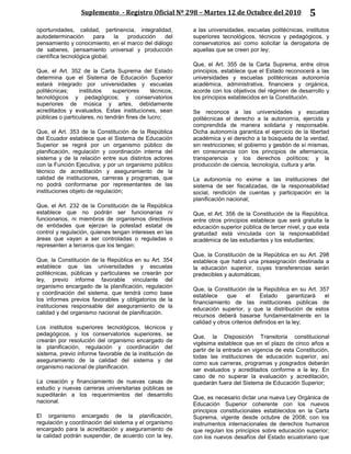 Suplemento - Registro Oficial Nº 298 – Martes 12 de Octubre del 2010 5
oportunidades, calidad, pertinencia, integralidad,
autodeterminación para la producción del
pensamiento y conocimiento, en el marco del diálogo
de saberes, pensamiento universal y producción
científica tecnológica global;
Que, el Art. 352 de la Carta Suprema del Estado
determina que el Sistema de Educación Superior
estará integrado por universidades y escuelas
politécnicas; institutos superiores técnicos,
tecnológicos y pedagógicos; y conservatorios
superiores de música y artes, debidamente
acreditados y evaluados. Estas instituciones, sean
públicas o particulares, no tendrán fines de lucro;
Que, el Art. 353 de la Constitución de la República
del Ecuador establece que el Sistema de Educación
Superior se regirá por un organismo público de
planificación, regulación y coordinación interna del
sistema y de la relación entre sus distintos actores
con la Función Ejecutiva; y por un organismo público
técnico de acreditación y aseguramiento de la
calidad de instituciones, carreras y programas, que
no podrá conformarse por representantes de las
instituciones objeto de regulación;
Que, el Art. 232 de la Constitución de la República
establece que no podrán ser funcionarias ni
funcionarios, ni miembros de organismos directivos
de entidades que ejerzan la potestad estatal de
control y regulación, quienes tengan intereses en las
áreas que vayan a ser controladas o reguladas o
representen a terceros que los tengan;
Que, la Constitución de la República en su Art. 354
establece que las universidades y escuelas
politécnicas, públicas y particulares se crearán por
ley, previo informe favorable vinculante del
organismo encargado de la planificación, regulación
y coordinación del sistema, que tendrá como base
los informes previos favorables y obligatorios de la
instituciones responsable del aseguramiento de la
calidad y del organismo nacional de planificación.
Los institutos superiores tecnológicos, técnicos y
pedagógicos, y los conservatorios superiores, se
crearán por resolución del organismo encargado de
la planificación, regulación y coordinación del
sistema, previo informe favorable de la institución de
aseguramiento de la calidad del sistema y del
organismo nacional de planificación.
La creación y financiamiento de nuevas casas de
estudio y nuevas carreras universitarias públicas se
supeditarán a los requerimientos del desarrollo
nacional.
El organismo encargado de la planificación,
regulación y coordinación del sistema y el organismo
encargado para la acreditación y aseguramiento de
la calidad podrán suspender, de acuerdo con la ley,
a las universidades, escuelas politécnicas, institutos
superiores tecnológicos, técnicos y pedagógicos, y
conservatorios así como solicitar la derogatoria de
aquellas que se creen por ley;
Que, el Art. 355 de la Carta Suprema, entre otros
principios, establece que el Estado reconocerá a las
universidades y escuelas politécnicas autonomía
académica, administrativa, financiera y orgánica,
acorde con los objetivos del régimen de desarrollo y
los principios establecidos en la Constitución.
Se reconoce a las universidades y escuelas
politécnicas el derecho a la autonomía, ejercida y
comprendida de manera solidaria y responsable.
Dicha autonomía garantiza el ejercicio de la libertad
académica y el derecho a la búsqueda de la verdad,
sin restricciones; el gobierno y gestión de sí mismas,
en consonancia con los principios de alternancia,
transparencia y los derechos políticos; y la
producción de ciencia, tecnología, cultura y arte.
La autonomía no exime a las instituciones del
sistema de ser fiscalizadas, de la responsabilidad
social, rendición de cuentas y participación en la
planificación nacional;
Que, el Art. 356 de la Constitución de la República,
entre otros principios establece que será gratuita la
educación superior pública de tercer nivel, y que esta
gratuidad está vinculada con la responsabilidad
académica de las estudiantes y los estudiantes;
Que, la Constitución de la República en su Art. 298
establece que habrá una preasignación destinada a
la educación superior, cuyas transferencias serán
predecibles y automáticas;
Que, la Constitución de la República en su Art. 357
establece que el Estado garantizará el
financiamiento de las instituciones públicas de
educación superior, y que la distribución de estos
recursos deberá basarse fundamentalmente en la
calidad y otros criterios definidos en la ley;
Que, la Disposición Transitoria constitucional
vigésima establece que en el plazo de cinco años a
partir de la entrada en vigencia de esta Constitución,
todas las instituciones de educación superior, así
como sus carreras, programas y posgrados deberán
ser evaluados y acreditados conforme a la ley. En
caso de no superar la evaluación y acreditación,
quedarán fuera del Sistema de Educación Superior;
Que, es necesario dictar una nueva Ley Orgánica de
Educación Superior coherente con los nuevos
principios constitucionales establecidos en la Carta
Suprema, vigente desde octubre de 2008; con los
instrumentos internacionales de derechos humanos
que regulan los principios sobre educación superior;
con los nuevos desafíos del Estado ecuatoriano que
 