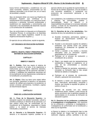 Suplemento - Registro Oficial Nº 298 – Martes 12 de Octubre del 2010 6
busca formar profesionales y académicos con una
visión humanista, solidaria, comprometida con los
objetivos nacionales y con el buen vivir, en un marco
de pluralidad y respeto;
Que, es necesario dictar una nueva Ley Orgánica de
Educación Superior que contribuya a la
transformación de la sociedad, a su estructura social,
productiva y ambiental, formando profesionales y
académicos con capacidades y conocimientos que
respondan a las necesidades del desarrollo nacional
y a la construcción de ciudadanía;
Que, de conformidad a lo dispuesto en la Disposición
Transitoria Primera, le corresponde a la Asamblea
Nacional, como órgano legislativo, expedir la Ley
Orgánica de Educación Superior; y,
En ejercicio de sus atribuciones, expide la siguiente,
LEY ORGÁNICA DE EDUCACIÓN SUPERIOR
TÍTULO I
ÁMBITO, OBJETO, FINES Y PRINCIPIOS DEL
SISTEMA DE EDUCACIÓN SUPERIOR
CAPÍTULO 1
ÁMBITO Y OBJETO
Art. 1.- Ámbito.- Esta Ley regula el sistema de
educación superior en el país, a los organismos e
instituciones que lo integran; determina derechos,
deberes y obligaciones de las personas naturales y
jurídicas, y establece las respectivas sanciones por
el incumplimiento de las disposiciones contenidas en
la Constitución y la presente Ley.
Art. 2.- Objeto.- Esta Ley tiene como objeto definir
sus principios, garantizar el derecho a la educación
superior de calidad que propenda a la excelencia, al
acceso universal, permanencia, movilidad y egreso
sin discriminación alguna.
CAPÍTULO 2
FINES DE LA EDUCACIÓN SUPERIOR
Art. 3.- Fines de la Educación Superior.- La
educación superior de carácter humanista, cultural y
científica constituye un derecho de las personas y un
bien público social que, de conformidad con la
Constitución de la República, responderá al interés
público y no estará al servicio de intereses
individuales y corporativos.
Art. 4.- Derecho a la Educación Superior.- El
derecho a la educación superior consiste en el
ejercicio efectivo de la igualdad de oportunidades, en
función de los méritos respectivos, a fin de acceder a
una formación académica y profesional con
producción de conocimiento pertinente y de
excelencia.
Las ciudadanas y los ciudadanos en forma individual
y colectiva, las comunidades, pueblos y
nacionalidades tienen el derecho y la
responsabilidad de participar en el proceso educativo
superior, a través de los mecanismos establecidos
en la Constitución y esta Ley.
Art. 5.- Derechos de las y los estudiantes.- Son
derechos de las y los estudiantes los siguientes:
a) Acceder, movilizarse, permanecer, egresar y
titularse sin discriminación conforme sus
méritos académicos;
b) Acceder a una educación superior de calidad y
pertinente, que permita iniciar una carrera
académica y/o profesional en igualdad de
oportunidades;
c) Contar y acceder a los medios y recursos
adecuados para su formación superior;
garantizados por la Constitución;
d) Participar en el proceso de evaluación y
acreditación de su carrera;
e) Elegir y ser elegido para las representaciones
estudiantiles e integrar el cogobierno, en el
caso de las universidades y escuelas
politécnicas;
f) Ejercer la libertad de asociarse, expresarse y
completar su formación bajo la más amplia
libertad de cátedra e investigativa;
g) Participar en el proceso de construcción,
difusión y aplicación del conocimiento;
h) El derecho a recibir una educación superior
laica, intercultural, democrática, incluyente y
diversa, que impulse la equidad de género, la
justicia y la paz; e,
i) Obtener de acuerdo con sus méritos
académicos becas, créditos y otras formas de
apoyo económico que le garantice igualdad de
oportunidades en el proceso de formación de
educación superior.
Art. 6.- Derechos de los profesores o profesoras
e investigadores o investigadoras.- Son derechos
de los profesores o profesoras e investigadores o
investigadoras de conformidad con la Constitución y
esta Ley los siguientes:
a) Ejercer la cátedra y la investigación bajo la más
amplia libertad sin ningún tipo de imposición o
restricción religiosa, política, partidista o de otra
 