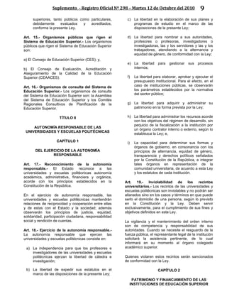 Suplemento - Registro Oficial Nº 298 – Martes 12 de Octubre del 2010 9
superiores, tanto públicos como particulares,
debidamente evaluados y acreditados,
conforme la presente Ley.
Art. 15.- Organismos públicos que rigen el
Sistema de Educación Superior.- Los organismos
públicos que rigen el Sistema de Educación Superior
son:
a) El Consejo de Educación Superior (CES); y,
b) El Consejo de Evaluación, Acreditación y
Aseguramiento de la Calidad de la Educación
Superior (CEAACES).
Art. 16.- Organismos de consulta del Sistema de
Educación Superior.- Los organismos de consulta
del Sistema de Educación Superior son: la Asamblea
del Sistema de Educación Superior y los Comités
Regionales Consultivos de Planificación de la
Educación Superior.
TÍTULO II
AUTONOMÍA RESPONSABLE DE LAS
UNIVERSIDADES Y ESCUELAS POLITÉCNICAS
CAPÍTULO 1
DEL EJERCICIO DE LA AUTONOMÍA
RESPONSABLE
Art. 17.- Reconocimiento de la autonomía
responsable.- El Estado reconoce a las
universidades y escuelas politécnicas autonomía
académica, administrativa, financiera y orgánica,
acorde con los principios establecidos en la
Constitución de la República.
En el ejercicio de autonomía responsable, las
universidades y escuelas politécnicas mantendrán
relaciones de reciprocidad y cooperación entre ellas
y de estas con el Estado y la sociedad; además
observarán los principios de justicia, equidad,
solidaridad, participación ciudadana, responsabilidad
social y rendición de cuentas.
Art. 18.- Ejercicio de la autonomía responsable.-
La autonomía responsable que ejercen las
universidades y escuelas politécnicas consiste en:
a) La independencia para que los profesores e
investigadores de las universidades y escuelas
politécnicas ejerzan la libertad de cátedra e
investigación;
b) La libertad de expedir sus estatutos en el
marco de las disposiciones de la presente Ley;
c) La libertad en la elaboración de sus planes y
programas de estudio en el marco de las
disposiciones de la presente Ley;
d) La libertad para nombrar a sus autoridades,
profesores o profesoras, investigadores o
investigadoras, las y los servidores y las y los
trabajadores, atendiendo a la alternancia y
equidad de género, de conformidad con la Ley;
e) La libertad para gestionar sus procesos
internos;
f) La libertad para elaborar, aprobar y ejecutar el
presupuesto institucional. Para el efecto, en el
caso de instituciones públicas, se observarán
los parámetros establecidos por la normativa
del sector público;
g) La libertad para adquirir y administrar su
patrimonio en la forma prevista por la Ley;
h) La libertad para administrar los recursos acorde
con los objetivos del régimen de desarrollo, sin
perjuicio de la fiscalización a la institución por
un órgano contralor interno o externo, según lo
establezca la Ley; e,
i) La capacidad para determinar sus formas y
órganos de gobierno, en consonancia con los
principios de alternancia, equidad de género,
transparencia y derechos políticos señalados
por la Constitución de la República, e integrar
tales órganos en representación de la
comunidad universitaria, de acuerdo a esta Ley
y los estatutos de cada institución.
Art. 19.- Inviolabilidad de los recintos
universitarios.- Los recintos de las universidades y
escuelas politécnicas son inviolables y no podrán ser
allanados sino en los casos y términos en que puede
serlo el domicilio de una persona, según lo previsto
en la Constitución y la Ley. Deben servir
exclusivamente, para el cumplimiento de sus fines y
objetivos definidos en esta Ley.
La vigilancia y el mantenimiento del orden interno
son de competencia y responsabilidad de sus
autoridades. Cuando se necesite el resguardo de la
fuerza pública, el representante legal de la institución
solicitará la asistencia pertinente, de lo cual
informará en su momento al órgano colegiado
académico superior.
Quienes violaren estos recintos serán sancionados
de conformidad con la Ley.
CAPÍTULO 2
PATRIMONIO Y FINANCIAMIENTO DE LAS
INSTITUCIONES DE EDUCACIÓN SUPERIOR
 