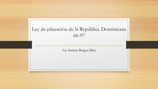 Ley de educación de la República Dominicana
66-97
Lic. Sammy Burgos Díaz
 