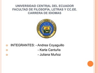 UNIVERSIDAD CENTRAL DEL ECUADOR
    FACULTAD DE FILOSOFÍA, LETRAS Y CC.EE.
             CARRERA DE IDIOMAS




   INTEGRANTES: - Andrea Coyaguillo
                  - Karla Cantuña
                  - Juliana Muñoz
 